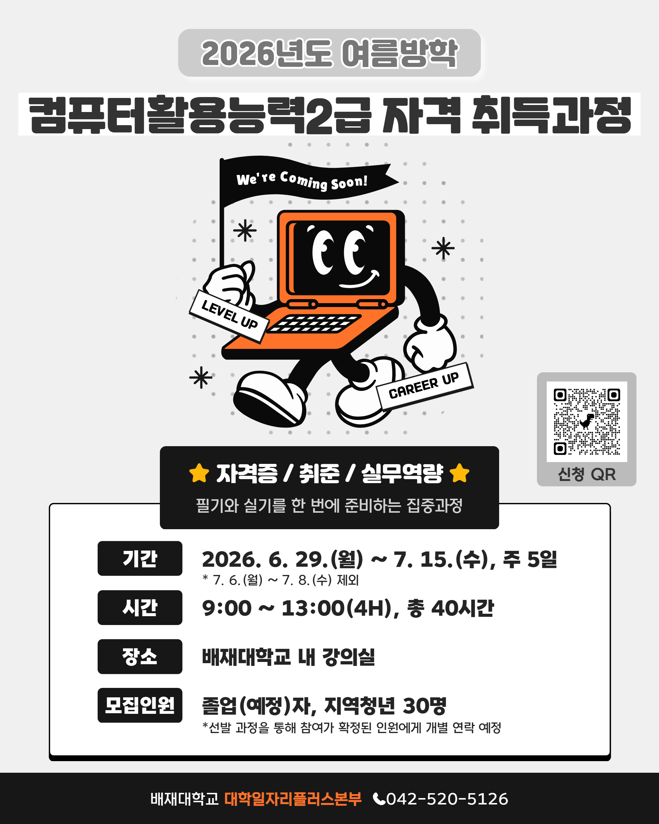 2026년도 여름방학 컴퓨터활용능력2급 자격 취득과정 / We're Coming Soon! LEVEL UP * CAREER UP / ★ 자격증/취준/실무역량★ 필기와 실기를 한 번에 준비하는 집중과정 / 기간 : 2026.6.29.(월) ~ 7.15.(수), 주 5일 * 7. 6.(월) ~ 7. 8.(수) 제외 / 시간 : 9:00~13:00(4H), 총 40시간 / 장소 : 배재대학교 내 강의실 / 모집인원 : 졸업(예정)자, 지역청년 30명 / *선발 과정을 통해 참여가 확정된 인원에게 개별 연락 예정 / 배재대학교 대학일자리플러스본부 042-520-5126