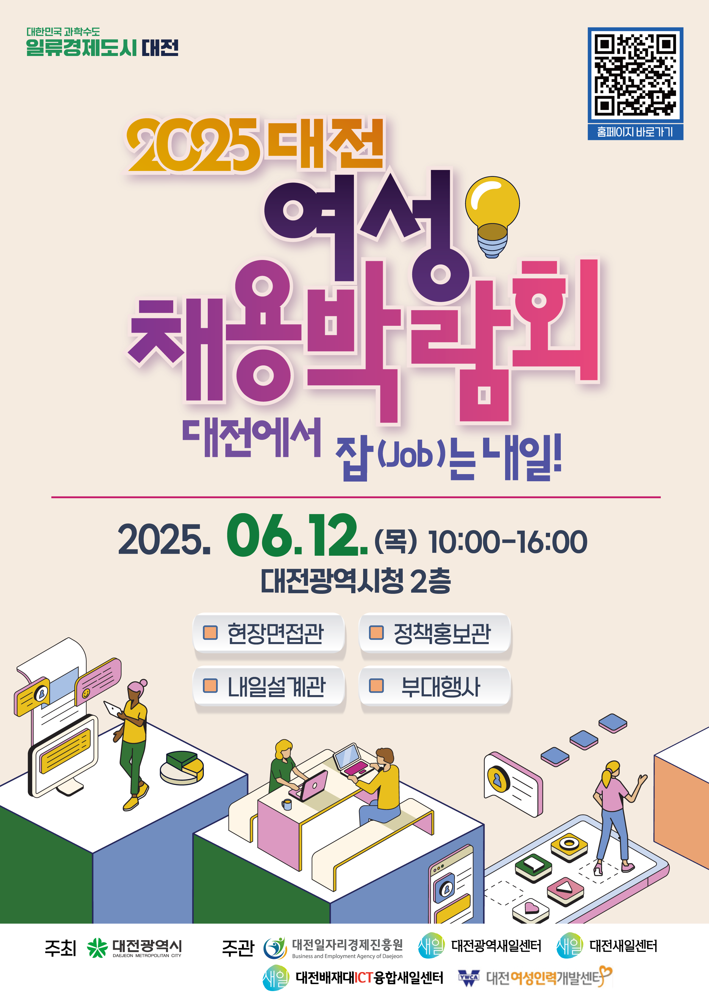 2025 대전 여성 채용박람회, 대전에서 잡(Job)은 내일! 행사는 2025년 6월 12일(목) 오전 10시부터 오후 4시까지 대전광역시청 2층에서 개최주요 프로그램은 현장면접관, 정책홍보관, 내일설계관, 부대행사로 구성되어 있음.주최는 대전광역시, 주관은 대전일자리경제진흥원, 대전광역새일센터, 대전새일센터, 대전배재대ICT융합새일센터, 대전여성인력개발센터.