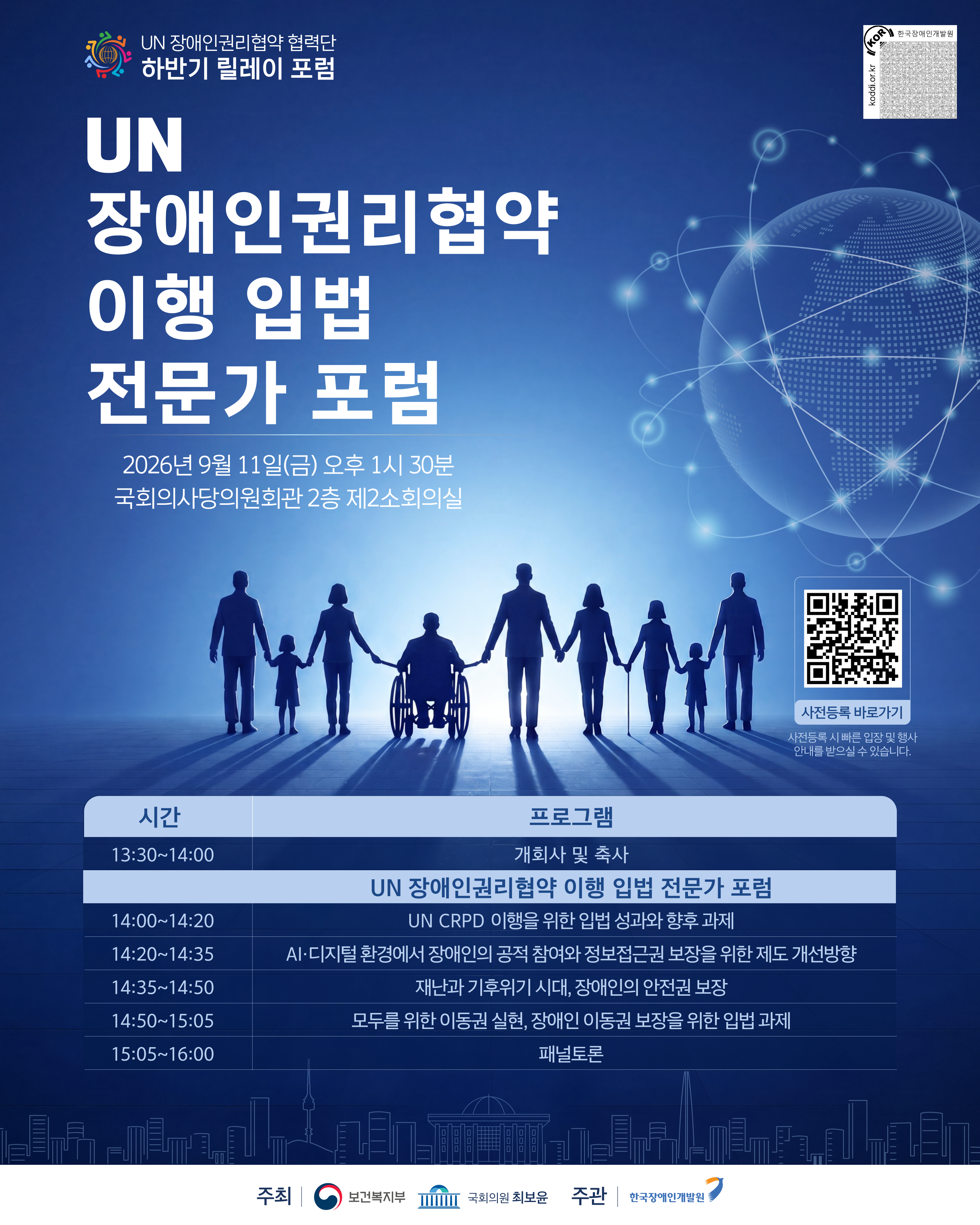 UN 장애인권리협약 협력단 하반기 릴레이 포럼 / UN 장애인권리협약 이행 입법 전문가 포럼 / 2026년 9월 11일(금) 오후 1시 30분 국회의사당의원회관 2층 제2소회의실 / 사전등록 바로가기(koodi.or.kr) / 사전등록 시 빠른 입장 및 행사 안내를 받으실 수 있습니다. / 13:30~14:00 - 개회사 및 축사 / UN 장애인권리협약 이행 입법 전문가 포럼 / 14:00~14:20 - UN CRPD 이행을 위한 입법 성과와 향후 과제 / 14:20~14:35 - AI·디지털 환경에서 장애인의 공적 참여와 정보접근권 보장을 위한 제도 개선방향 / 14:35~14:50 - 재난과 기후위기 시대, 장애인의 안전권 보장 / 14:50~15:05 - 모두를 위한 이동권 실현, 장애인 이동권 보장을 위한 입법 과제 / 15:05~16:00 - 패널토론 / 주최 보건복지부 국회의원 최보윤 / 주관 한국장애인개발인