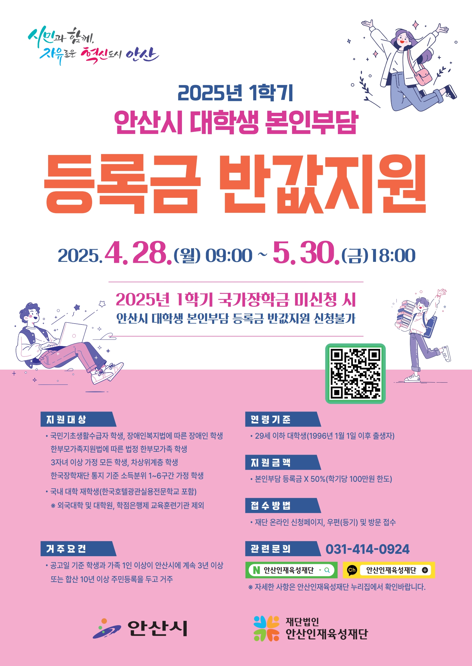 시민과 함께 자유로운 혁신도시 안산 / 2025년 1학기 안산시 대학생 본인부담 등록금 반값지원 / 2025.4.28.(월) 09:00 ~ 5.30.(금) 18:00 / 2025년 1학기 국가장학금 미신청 시 안산시 대학생 본인부담 등록금 반값지원 신청불가 / 지원대상 : ·국민기초생활수급자 학생, 장애인복지법에 따른 장애인 학생 한부모가족지원법에 따른 법정 한부모가족 학생 3자녀 이상 가정 모든 학생, 차상위계층 학생 한국장학재단 통지 기준 소득분위 1~6구간 가정 학생, ·국내 대학 재학생(한국호텔광관실용전문학교 포함) *외국대학 및 대학원, 학점은행제 교육훈련기관 제외 / 거주요건 : • 공고일 기준 학생과 가족 1인 이상이 안산시에 계속 3년 이상 또는 합산 10년 이상 주민등록을 두고 거주 / 연령기준 : • 29세 이하 대학생(1996년 1월 1일 이후 출생자) / 지원금액 : · 본인부담 등록금 X 50%(학기당 100만원 한도) / 접수방법 : · 재단 온라인 신정페이지, 우편(등기) 및 방문 접수 / 관련문의 : 안산인재육성재단 031-414-0924 / *자세한 사항은 안산인재육성재단 누리집에서 확인바랍니다. / 안산시 / 재단법인 안산인재육성재단