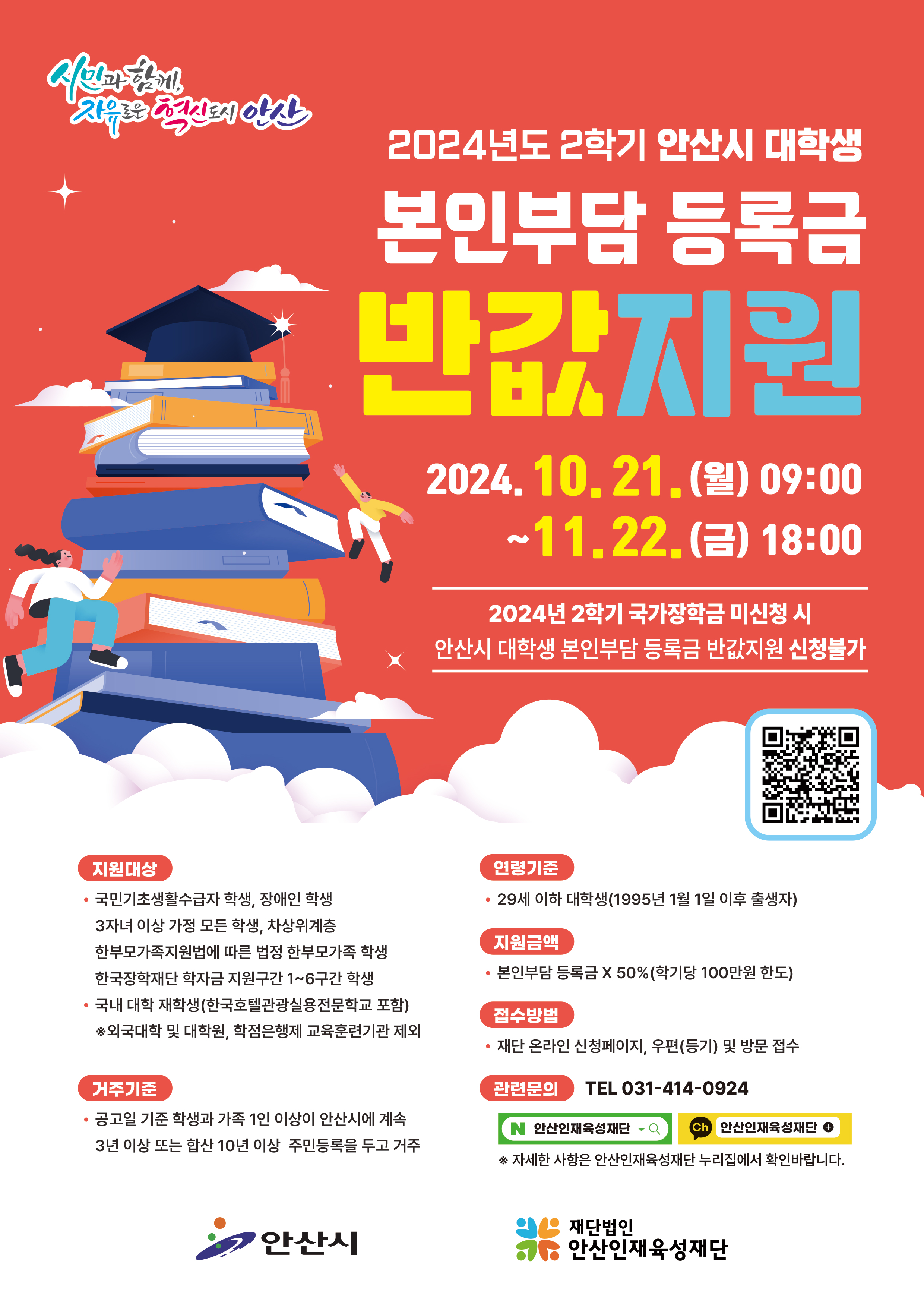 2024년도 2학기 안산시 대학생 본인부담 등록금 반값지원 / 2024.10.21.(월) 09:00~11.22.(금) 18:00 / 2024년 2학기 국가장학금 미신청 시 안산시 대학생 본인부담 등록금 반값지원 신청불가/ QR코드(https://www.ansanfys.or.kr/sub03/sub01.php) / 지원대상(국민기초생활수급자 학생, 장애인 학생, 3자녀 이상 가정 모든 학생, 차상위계층, 한부모가족지원법에 따른 법정 한부모가족 학생, 한국장학재단 학자금 지원구간 1~6구간 학생 / 국내 대학 재학생(한국호텔관광실용전문학교 포함) *외국대학 및 대학원, 학점은행제 교육훈련기관 제외) / 거주기준(공고일 기준 학생과 가족 1인 이상이 안산시에 계속 3년 이상 또는 합산 10년 이상 주민등록을 두고 거주) / 연령기준(29세 이하 대학생(1995년 1월 1일 이후 출생자)) / 지원금액(본인부담 등록금 X 50% (학기당 100만원 한도)) / 접수방법(재단 온라인 신청페이지, 우편(등기) 및 방문 접수)