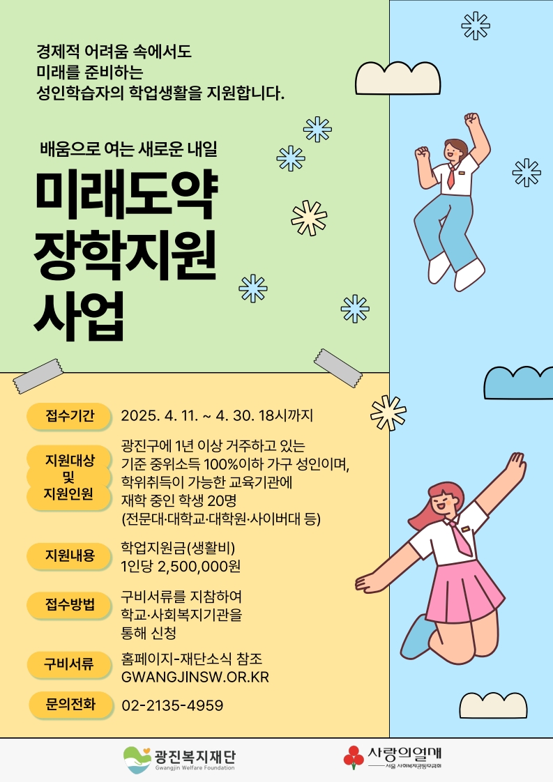 경제적 어려움 속에서도 미래를 준비하는 성인학습자의 학업생활을 지원합니다. / 배움으로 여는 새로운 내일 미래도약 장학지원 사업 / 접수기간 : 2025. 4. 11. ~ 4.30. 18시까지 / 지원대상 및 지원인원 : 광진구에 1년 이상 거주하고 있는 기준 중위소득 100% 이하 가구 성인이며, 학위취득이 가능한 교육기관에 재학 중인 학생 20명 (전문대·대학교·대학원·사이버대 등) / 지원내용 : 학업지원금(생활비) 1인당 2,500,000원 / 접수방법 :구비서류를 지참하여 학교·사회복지기관을 통해 신청/ 구비서류 : 홈페이지-재단소식 참조 GWANGJINSW.OR.KR / 문의전화 : 02-2135-4959 / 광진복지재단 사랑의열매