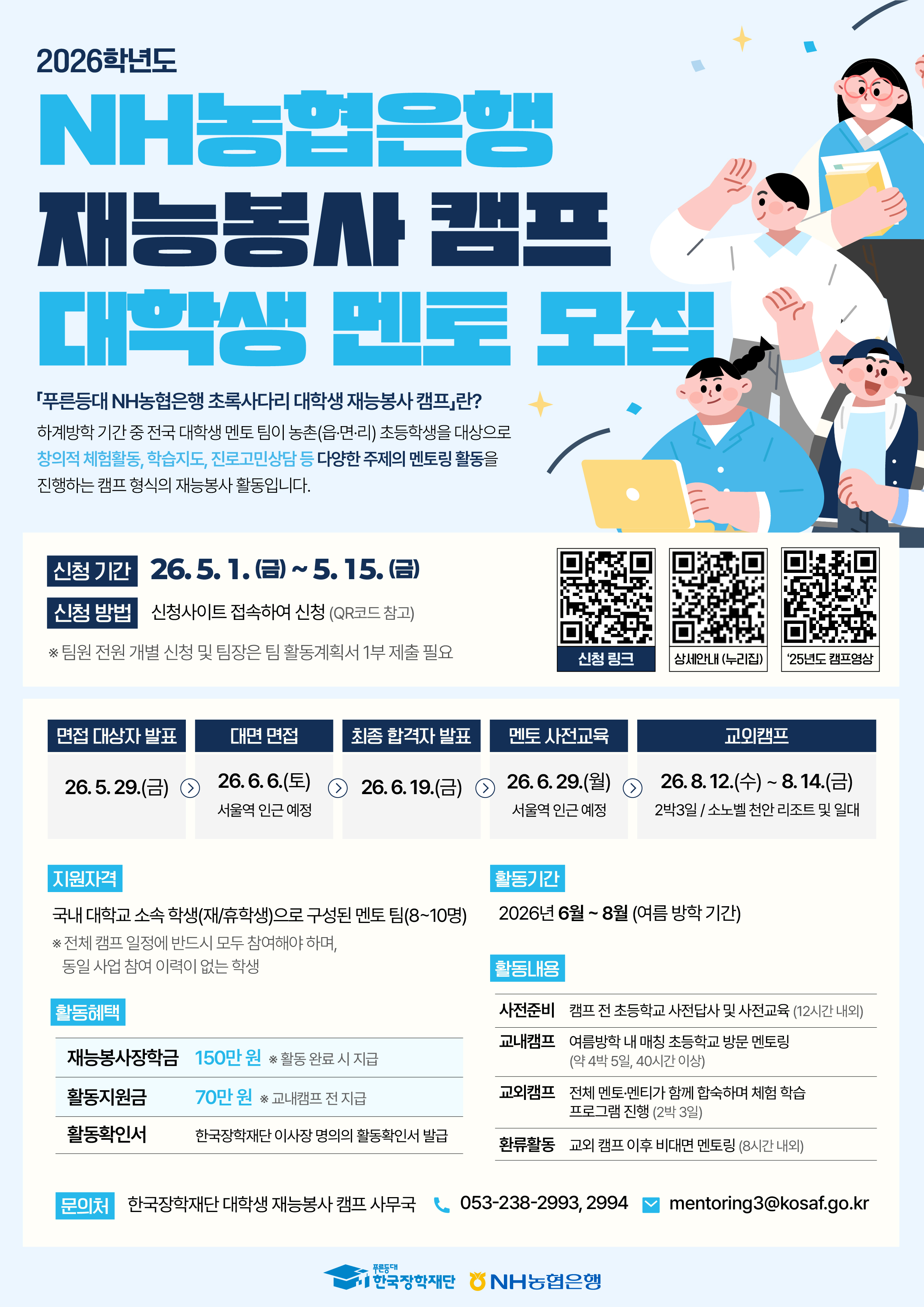 2026학년도 NH농협은행 재능봉사 캠프 대학생 멘토 모집 / 「푸른등대 NH농협은행 초록사다리 대학생 재능봉사 캠프란? / 하계방학 기간 중 전국 대학생 멘토 팀이 농촌(읍·면·리) 초등학생을 대상으로 창의적 체험활동, 학습지도, 진로고민상담 등 다양한 주제의 멘토링 활동을 진행하는 캠프 형식의 재능봉사 활동입니다. / 신청 기간 : 26.5.1.(금)~5.15.(금) / 신청 방법 : 신청사이트 접속하여 신청 (QR코드 참고) / *팀원 전원 개별 신청 및 팀장은 팀 활동계획서 1부 제출 필요 / 면접 대상자 발표 - 26.5.29.(금) / 대면 면접 - 26.6.6.(토) 서울역 인근 예정 / 최종 합격자 발표 - 26.6.19.(금) / 멘토 사전교육 - 26.6.29.(월) 서울역 인근 예정 / 교외캠프 - 26.8.12.(수) ~ 8.14.(금) 2박3일/소노벨 천안 리조트 및 일대 / 지원자격 : 국내 대학교 소속 학생(재/휴학생)으로 구성된 멘토 팀(8~10명) *전체 캠프 일정에 반드시 모두 참여해야 하며, 동일 사업 참여 이력이 없는 학생 / 활동기간 : 2026년 6월~8월 (여름 방학 기간) / 활동혜택 : 재능봉사장학금 150만원 활동 완료 시 지급, 활동지원금 70만 원 교내캠프 전 지급, 활동확인서 한국장학재단 이사장 명의의 활동확인서 발급 / 활동내용: 사전준비- 캠프 전 초등학교 사전답사 및 사전교육 (12시간 내외), - 교내캠프 여름방학 내 매칭 초등학교 방문 멘토링 (약 4박 5일, 40시간 이상), - 교외캠프 전체 멘토·멘티가 함께 합숙하며 체험 학습 프로그램 진행 (2박3일), -환류활동 교외 캠프 이후 비대면 멘토링 (8시간 내외) / 문의처 : 한국장학재단 대학생 재능봉사 캠프 사무국 / 053-238-2993, 2994 / mentoring3@kosaf.go.kr / 한국장학재단 / NH농협은행