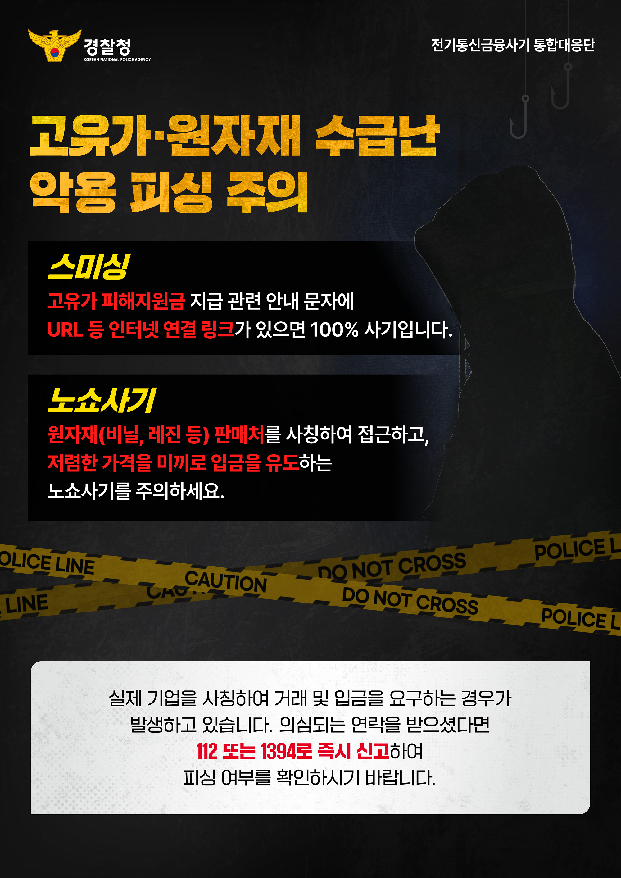 경찰청 / 전기통신금융사기 통합대응단 / 고유가 원자재 수급난 악용 피싱 주의 / 스미싱 : 고유가 피해지원금 지급 관련 안내 문자에 URL 등 인터넷 연결 링크가 있으면 100% 사기입니다. / 노쇼사기 : 원자재(비닐, 레진 등) 판매처를 사칭하여 접근하고, 저렴한 가격을 미끼로 입금을 유도하는 노쇼사기를 주의하세요. / 실제 기업을 사칭하여 거래 및 입금을 요구하는 경우가 발생하고 있습니다. 의심되는 연락을 받으셨다면 112 또는 1394로 즉시 신고하여 피싱 여부를 확인하시기 바랍니다.