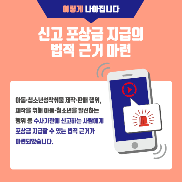 이렇게 나아집니다 신고 포상금 지급의 법적 근거 마련 아동, 청소년 성착취물 제작, 판매 행위/제작을 위해 아동, 청소년을 알선하는 행위 등 수사기관에 신고하는 사람에게 포상금 지급할 수 있는 법적 근거가 마련되었습니다.