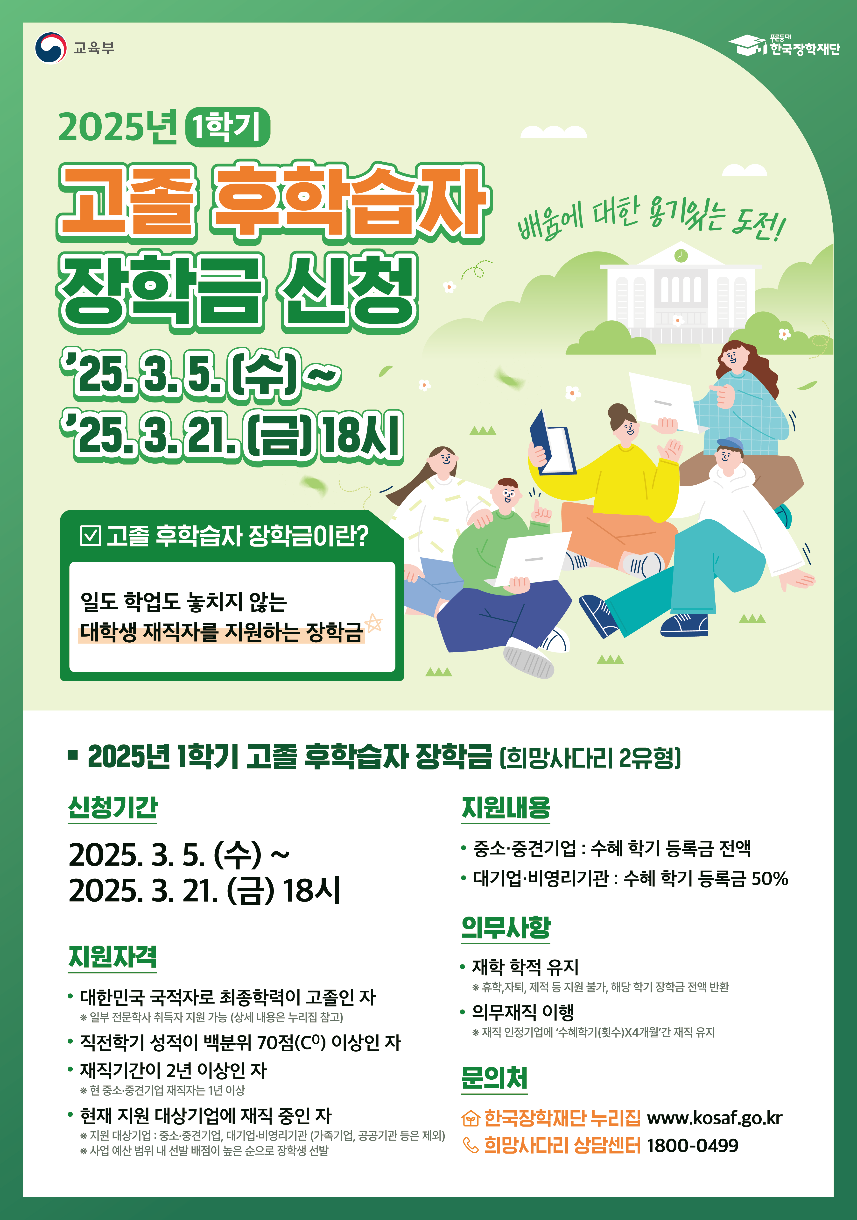 교육부 한국장학재단 / 2025년 1학기 고졸 후학습자 배움에 대한 용기있는 도전!  / '25.3.5.(수)~ '25.3. 21.(금) 18시 / 고졸 후학습자 장학금이란? 일도 학업도 놓치지 않는 대학생 재직자를 지원하는 장학금  / • 2025년 1학기 고졸 후학습자 장학금 [희망사다리 2유형] / 신청기간 : 2025. 3.5.(수) ~ 2025. 3. 21.(금) 18시  / 지원자격 : 대한민국 국적자로 최종학력이 고졸인 자 * 일부 전문학사 취득자 지원 가능 상세 내용은 누리집 참고), 직전학기 성적이 백분위 70점(CO) 이상인 자, 재직기간이 2년 이상인 자 *현중소·중견기업 재직자는 1년 이상, 현재 지원 대상기업에 재직 중인 자 *지원 대상기업 : 중소·중견기업, 대기업·배영리기관 (가족기업, 공공기관 등은 제외) •사업 예산 범위 내 선발 배점이 높은 순으로 장학생 선발  / 지원내용 : ·중소·중견기업 : 수혜 학기 등록금 전액, 대기업·비영리기관 : 수혜 학기 등록금 50%  / 의무사항 : 재학 학적 유지 *휴학, 자퇴, 제적 등 지원 불가, 해당 학기 장학금 전액 반환 , 의무재직 이행 - 재직 안정기업에 '수혜학기(횟수]X4개월간 재직 유지  / 문의처 : 한국장학재단 누리집 희망사다리 상담센터 1800-0499 www.kosaf.go.kr