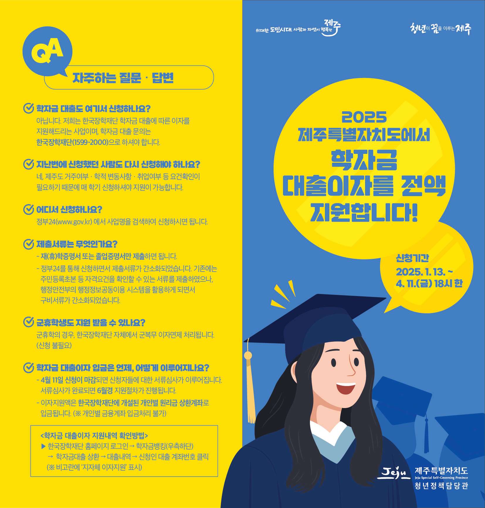 QA 자주하는 질문·답변 ✔학자금 대출도 여기서 신청하나요? : 아닙니다. 저희는 한국장학재단 학자금 대출에 따른 이자를 지원해드리는 사업이며, 학자금 대출 문의는 한국장학재단(1599-2000)으로 하셔야 합니다. ✔지난번에 신청했던 사람도 다시 신청해야 하나요? : 네 제주도 거주여부·학적 변동사항 취업여부 등 요건확인이 필요하기 때문에 매 학기 신청하셔야 지원이 가능합니다. ✔어디서 신청하나요? : 정부24(www.gov.kr) 에서 사업명을 검색하여 신청하시면 됩니다. ✔제출서류는 무엇인가요? : -재(휴)학증명서 또는 졸업증명서만 제출하면 됩니다. - 정부24를 통해 신청하면서 제출서류가 간소화되었습니다. 기존에는 주민등록초본 등 자격요건을 확인할 수 있는 서류를 제출하였으나, 행정안전부의 행정정보공동이용 시스템을 활용하게 되면서 구비서류가 간소화되었습니다. ✔군휴학생도 지원 받을 수 있나요? : 군휴학의 경우, 한국장학재단 자체에서 군복무 이자면제 처리됩니다. (신청 불필요) ✔학자금 대출이자 입금은 언제, 어떻게 이루어지나요?  : - 4월 11일 신청이 마감되면 신청자들에 대한 서류심사가 이루어집니다. 서류심사가 완료되면 6월경 지원절차가 진행됩니다. - 이자지원액은 한국장학재단에 개설된 개인별 원리금 상환계좌로 입금됩니다. (※ 개인별 금융계좌 입금처리 불가) <학자금 대출이자 지원내역 확인방법> ▶ 한국장학재단 홈페이지 로그인 학자금뱅킹(우측하단) ·학자금대출 상환 대출내역 신청인 대출 계좌번호 클릭(※ 비고란에 '지자체 이자지원' 표시) 빛나는 제주, 청년이 꿈을 이루는 제주 / Jeju 제주특별자치도 / 2025년 상반기 제주특별자치도 학자금 대출 이자 지원 / 신청기간 : 2025. 1. 13.~ 4. 11.(금) 18시 한