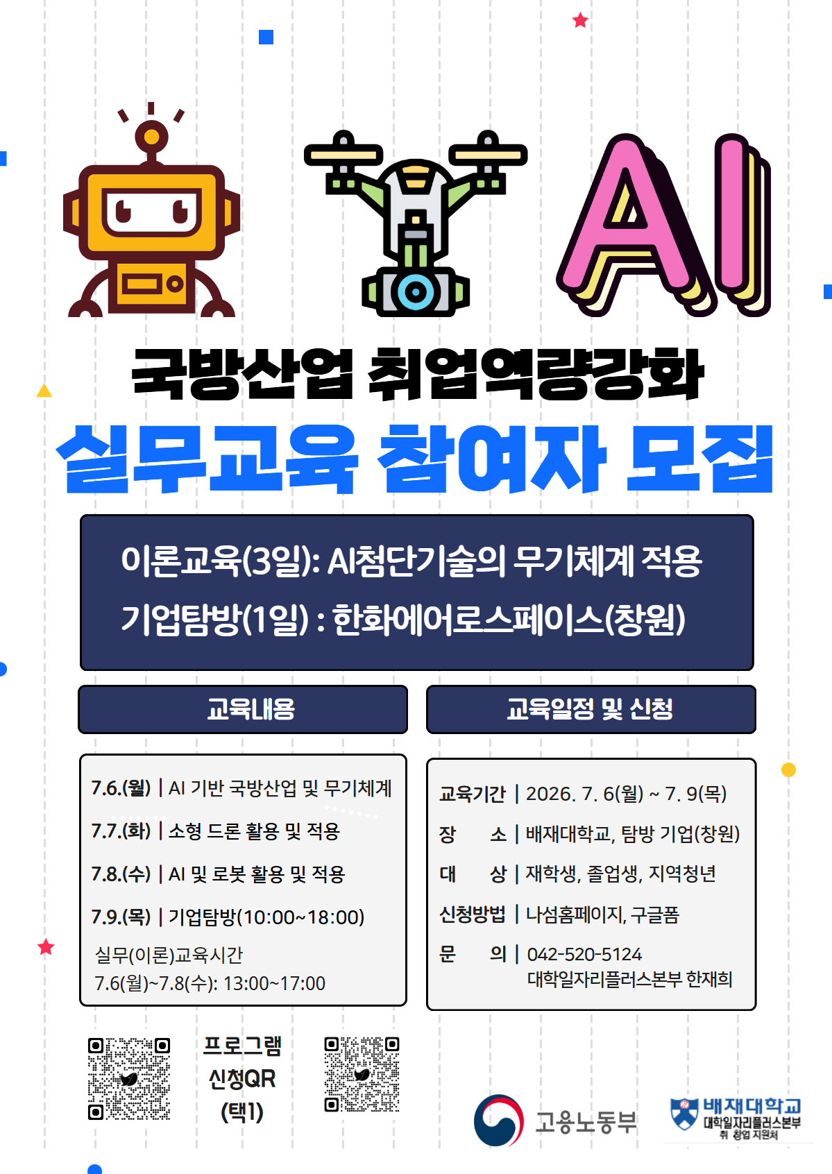 ΑΙ 국방산업 취업역량강화 실무교육 참여자 모집 / 이론교육(3일): AI첨단기술의 무기체계 적용 / 기업탐방(1일) : 한화에어로스페이스(창원) / 교육내용 / 7.6.(월) | AI 기반 국방산업 및 무기체계 7.7.(화) | 소형 드론 활용 및 적용 7.8.(수) | AI 및 로봇 활용 및 적용 7.9.(목) | 기업탐방 (10:00~18:00) 실무(이론)교육시간: 7.6(월)~7.8(수): 13:00~17:00 / 교육일정 및 신청 - 교육기간 | 2026.7.6(월) ~ 7.9(목) - 장 소 | 배재대학교, 탐방 기업(창원) - 대상 재학생, 졸업생, 지역청년 - 신청방법 | 나섬홈페이지, 구글폼 / 문의 042-520-5124 / 대학일자리플러스본부 한재희 / 프로그램 신청QR (택1) / 고용노동부 / 배재대학교 대학일자리플러스본부 취창업지원처