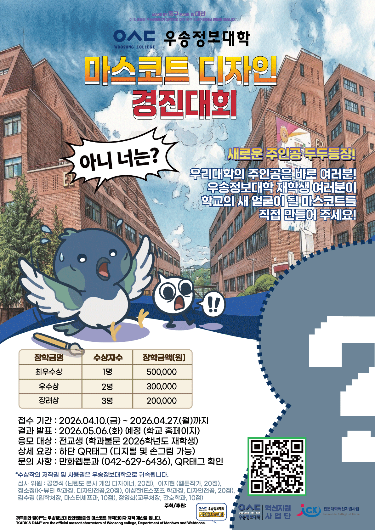 우송정보대학 / 마스코트 디자인 경진대회 / 새로운 주인공 두두등장! 우리대학의 주인공은 바로 여러분! 우송정보대학 재학생 여러분이 학교의 새 얼굴이 될 마스코트를 직접 만들어 주세요! / 최우수상(1명) 500,000원 / 우수상(2명) 300,000원 / 장려상(3명) 200,000원 / 접수 기간: 2026.04.10.(금)~2026.04.27.(월)까지 / 결과 발표: 2026.05.06.(화) 예정 (학교 홈페이지) / 응모 대상 : 전교생 (학과불문 2026학년도 재학생) / 상세 요강 : 하단 QR태그 (디지털 및 손그림 가능) / 문의 사항 : 만화웹툰과 (042-629-6436), QR태그 확인 / *수상작의 저작권 및 사용권은 우송정보대학으로 귀속됩니다. / 심사 위원 : 공영석 (닌텐도 본사 게임 디자이너, 20점), 이지현 (웹툰작가, 20점), 정소정(K-뷰티 학과장, 디자인전공, 20점), 이성한(E스포츠 학과장, 디자인전공, 20점), 김수경 (입학처장, 마스터셰프과, 10점), 정영희(교무처장, 간호학과, 10점) / 주최/후원:우송정보대학 만화웹툰과, 우송정보대학 혁신지원사업단, 전문대학혁신지원사업 / 까득이와 담이는 우송정보대 만화툰과의 마스코트 캐릭터이자 지적 재산물 입니다. "KADK & DAM" are the official mascot characters of Woosong college, Department of Manhwa and Webtoons.