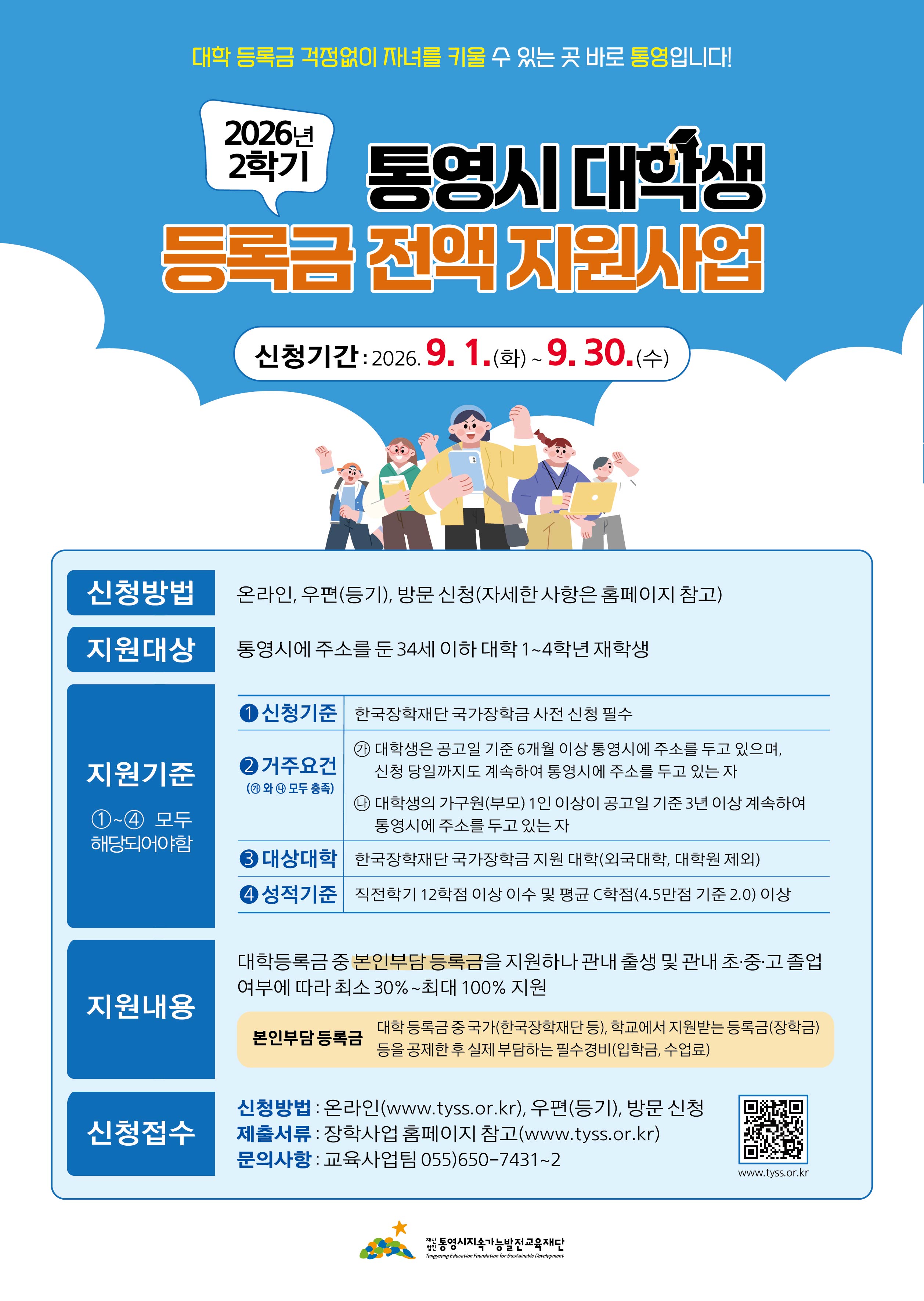 대학 등록금 걱정없이 자녀를 키울 수 있는 곳 바로 통영입니다! / 2026년 2학기 통영시 대학생 등록금 전액 지원사업 / 신청기간: 2026.9.1.(화)~9.30.(수) / 신청방법 : 온라인, 우편(등기), 방문 신청(자세한 사항은 홈페이지 참고) / 지원대상 : 통영시에 주소를 둔 34세 이하 대학 1~4학년 재학생 / 지원기준 ①~④ 모두 해당되어야함 신청기준 : 한국장학재단 국가장학금 사전 신청 필수 / 거주요건 (가,나 모두 충족) : 가. 대학생은 공고일 기준 6개월 이상 통영시에 주소를 두고 있으며, 신청 당일까지도 계속하여 통영시에 주소를 두고 있는 자, 나. 대학생의 가구원(부모) 1인 이상이 공고일 기준 3년 이상 계속하여 동영시에 주소를 두고 있는 자 / 대상대학 : 한국장학재단 국가장학금 지원 대학(외국대학, 대학원 제외) / 성적기준 : 직전학기 12학점 이상 이수 및 평균 C학점(4.5만점 기준 2.0) 이상 / 지원내용 : 대학등록금 중 본인부담 등록금을 지원하나 관내 출생 및 관내 초·중·고 졸업 여부에 따라 최소 30%~최대 100% 지원 / 본인부담 등록금 : 대학 등록금 중 국가(한국장학재단 등), 학교에서 지원받는 등록금(장학금) 등을 공제한 후 실제 부담하는 필수경비(입학금, 수업료) / 신청접수 - 신청방법 : 온라인(www.tyss.or.kr), 우편(등기), 방문 신청 / 제출서류 : 장학사업 홈페이지 참고(www.tyss.or.kr) / 문의사항: 교육사업팀 055)650-7431-2 / www.tyss.or.kr / 통영시지속가능발전교육재단