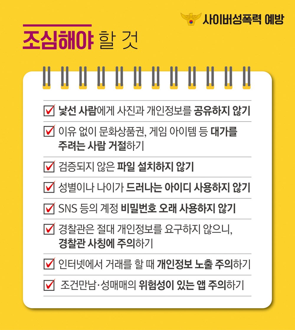 2. 조심해야 할 것 (낯선 사람에게 사진과 개인정보를 공유하지 않기 / 이유없이 문화상품권, 게임 아이템 등 대가를 주려는 사람 거절하기 / 검증되지 않은 파일 설치하지 않기 /  성별이나 나이가 드러나는 아이디 사용하지 않기 /  SNS 등의 계정 비밀번호 오래 사용하지 않기 / 경찰관은 절대 개인정보를 요구하지 않으니, 경찰관 사칭에 주의하기 / 인터넷에서 거래를 할 때 개인정보 노출 주의하기 / 조건만남, 성매매의 위험성이 있는 앱 주의하기)