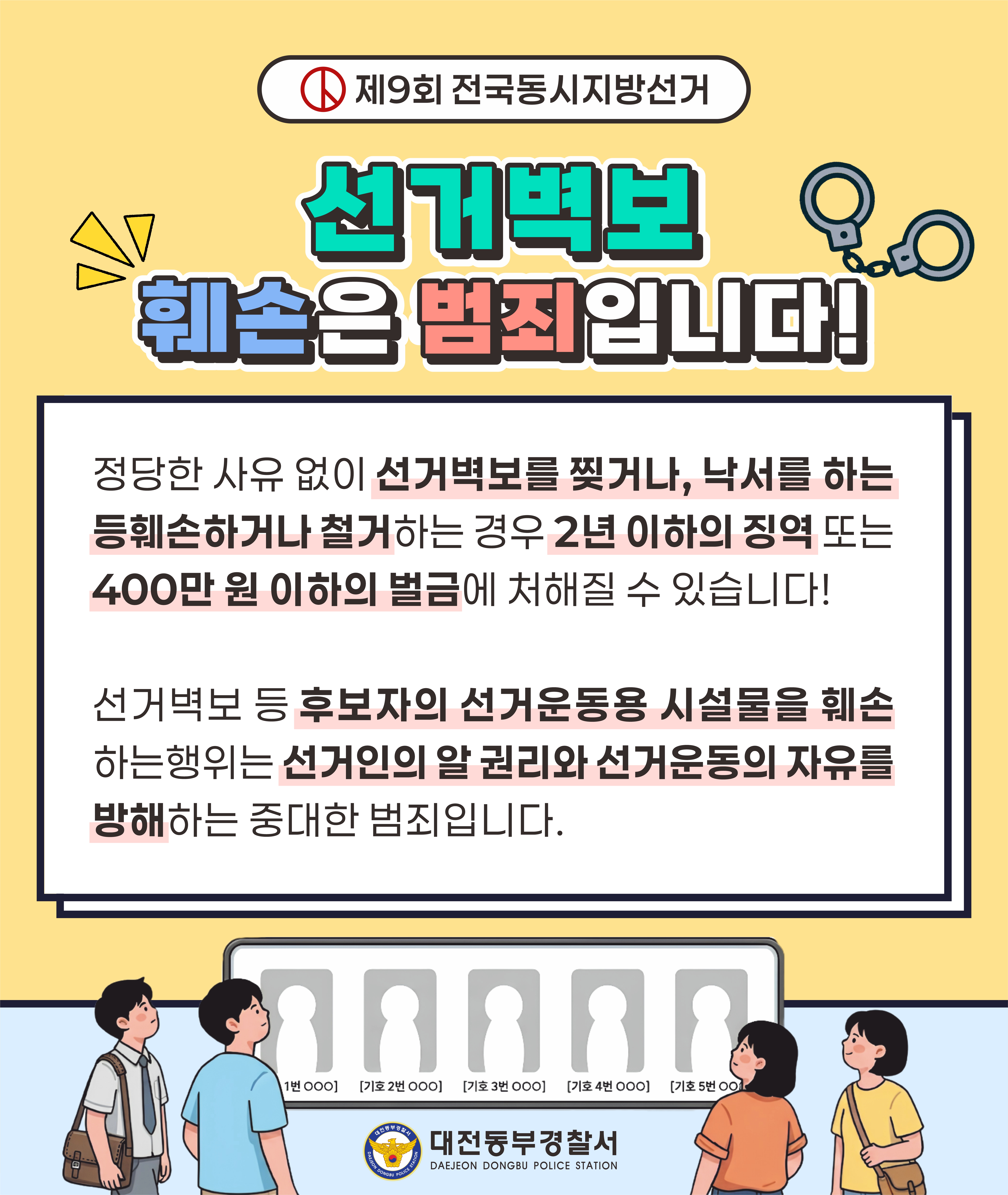 제9회 전국동시지방선거 선거벽보 훼손은 범죄입니다! 정당한 사유 없이 선거벽보를 찢거나, 낙서를 하는 등 훼손하거나 철거하는 경우 2년 이하의 징역 또는 400만 원 이하의 벌금에 처해질 수 있습니다! 선거벽보 등 후보자의 선거운동용 시설물을 훼손하는 행위는 선거인의 알 권리와 선거운동의 자유를 방해하는 중대한 범죄입니다. 1번 OOO 기호 2번 OOO 기호 3번 OOO 기호 4번 OOO 기호 5번 OO 대전동부경찰서 DAEJEON DONGBU POLICE STATION