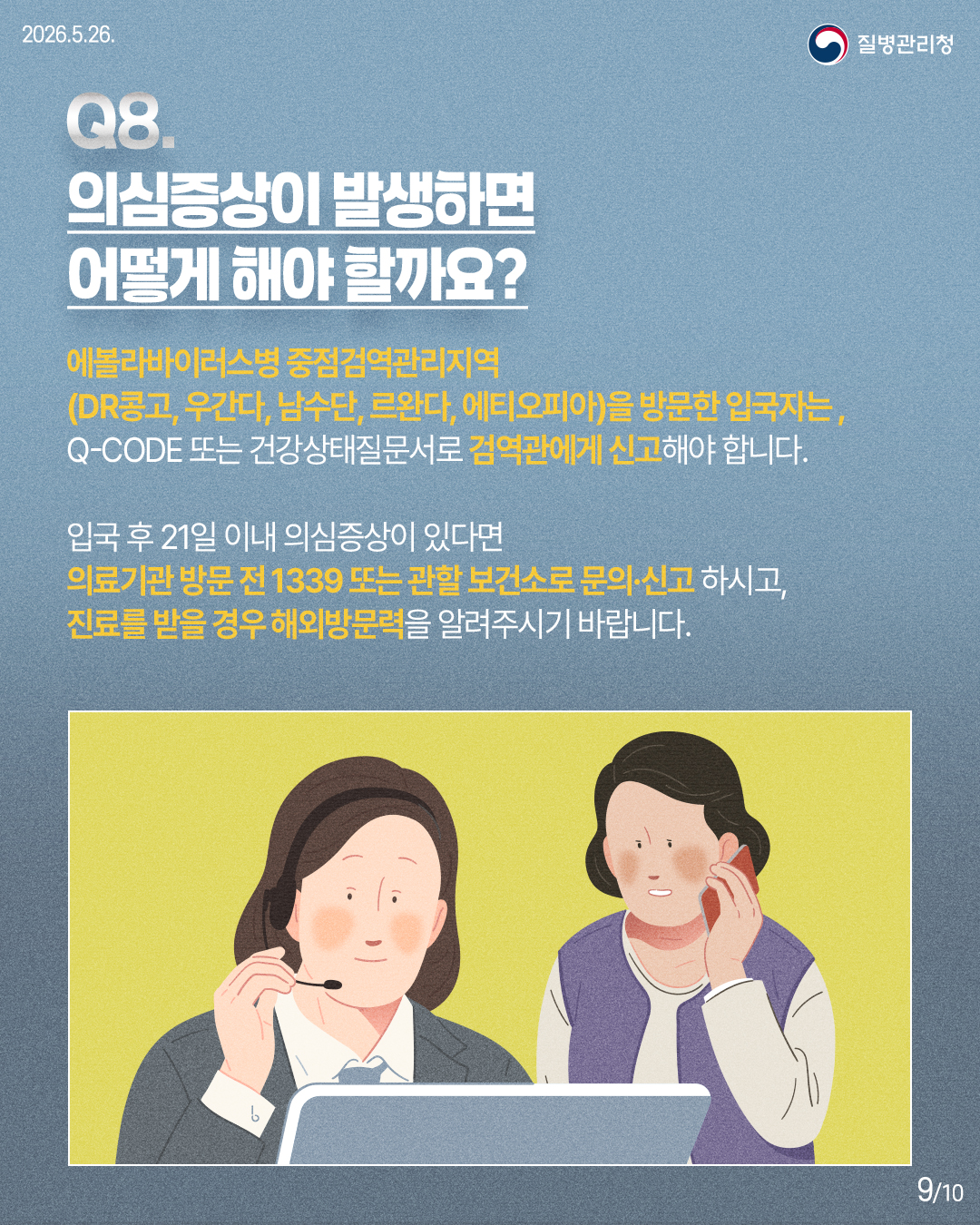 Q8. 의심증상이 발생하면 어떻게 해야 할까요? / 에볼라바이러스병 중점검역관리지역 (DR콩고, 우간다, 남수단, 르완다, 에티오피아)을 방문한 입국자는, Q-CODE 또는 건강상태질문서로 검역관에게 신고해야 합니다. 입국 후 21일 이내 의심증상이 있다면 의료기관 방문 전 1339 또는 관할 보건소로 문의·신고 하시고, 진료를 받을 경우 해외방문력을 알려주시기 바랍니다.