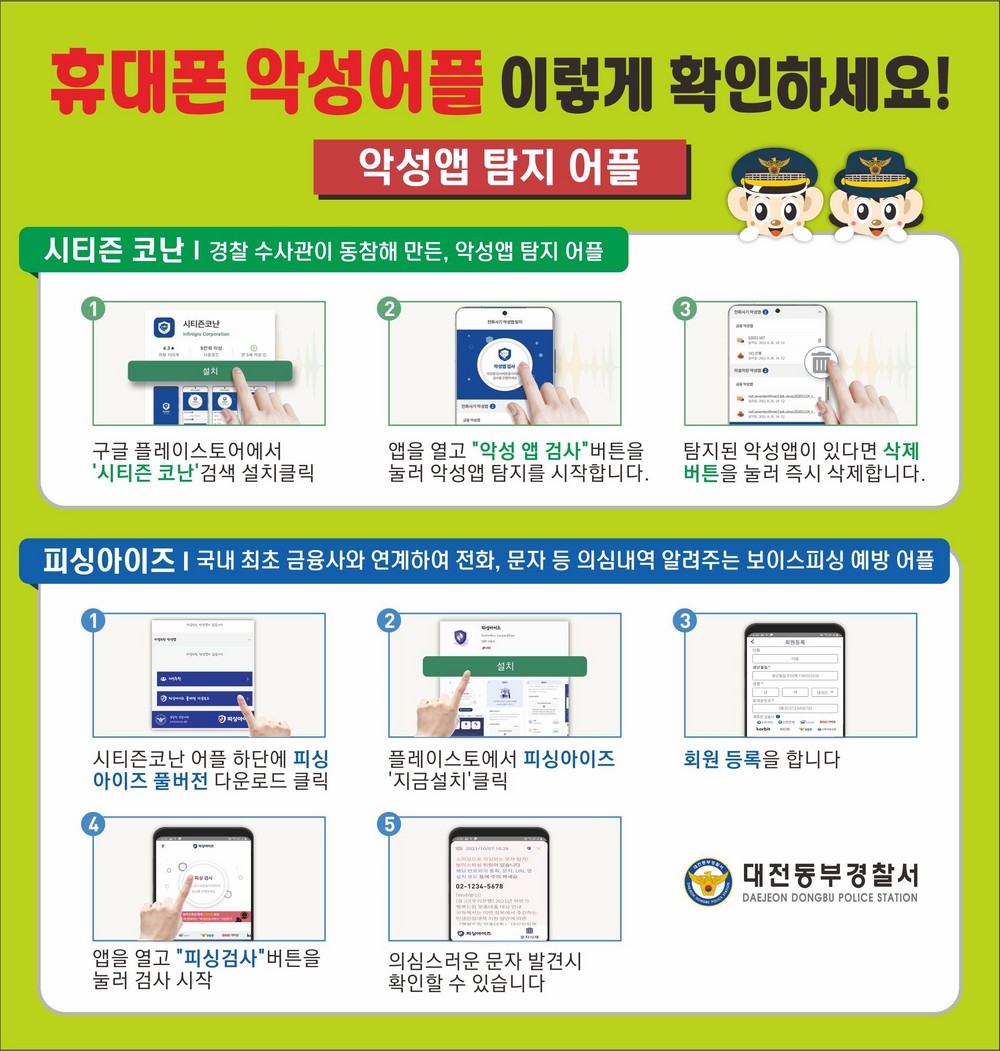 휴대폰 악성어플 이렇게 확인하세요,악성앱 탐지 어플 / 시티즌 코난(경찰 수사관이 동참해 만든, 악성앱 탐지 어플):1.구글 플레이스토어에서 '시티즌 코난'검색 설치 클릭,2.앱을 열고 '악성 앱 검사'버튼을 눌러 악성앱 탐지를 시작합니다.,3.탐지된 악성앱이 있다면 삭제 버튼을 눌러 즉시 삭제합니다. / 피싱아이즈(국내 최초 금융사와 연계하여 전화,문자 등 의심내역 알려주는 보이스피싱 예방 어플,1.시티즈코난 어플 하단에 피싱아이즈 풀버전 다운로드 클릭,2.플레이스토어에서 피싱아이즈 '지금설치'클릭,3.회원 등록을 합니다. 4.앱을 열고 '피싱검사'버튼을 눌러 검사 시작,5.의심스러운 문자 발견 시 확인할 수 있습니다.