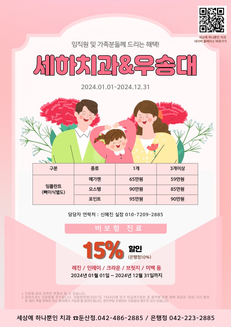 임직원 및 가족분들께 드리는 혜택! 세하치과 & 우송대 2024.0101-2024.12.31 / 임플란트(뼈이식별도) - 메가젠(1개 65만원 / 3개이상 59만원) - 오스템(1개 90만원 / 3개이상 85만원) - 포인트(1개 95만원 / 3개이상 90만원) / 담당자 연락처 : 신혜진 실장 010-7209-2885 / 비보험 진료 15% 할인(은행점 10%) 레진/인레인/크라운/브릿지/미백 등 2024년 01월 01일 ~ 2024년 12월 31일까지 / 1. 진료에따라 금액은 변동될 수 있습니다. 2. 세하치과는 의료법을 준수합니다. 대법원판례 (2007도 10542)에 의거 비급여진료 중 협약에 따른 혜택 제공은 '대상, 기간, 범위 및 할인 폭을 명확히 하는 범위에서 가능함'을 알려드립니다. 본인부담 진료비는 의료법상 할인이 되지 않습니다 / 세상에 하나뿐인 치과 둔산점(042-486-2885) / 은행점(042-223-2885)