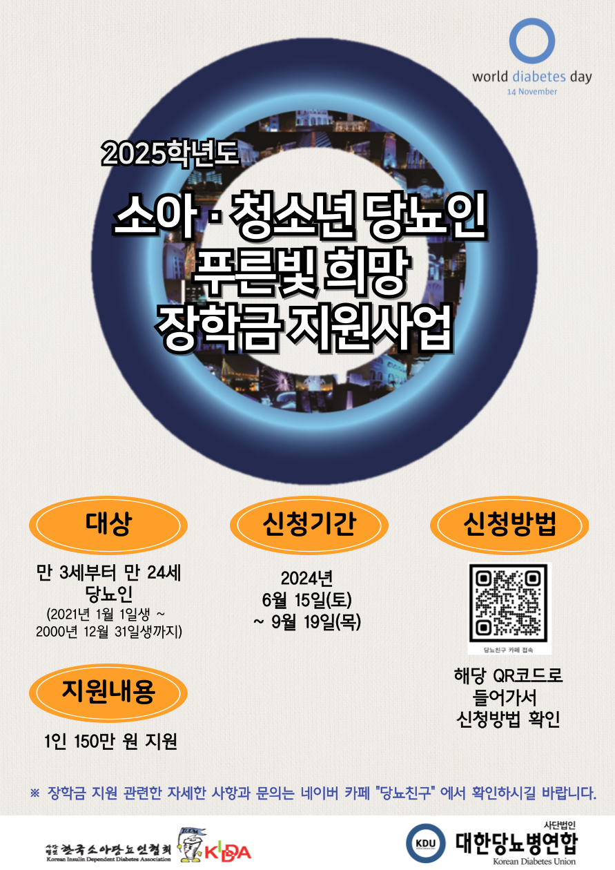 2025학년도 소아·청소년 당뇨인 푸른빛 희망 장학금 지원사업 / 대상 : 만 3세부터 만 24세 당뇨인 (2021년 1월 1일생 ~ 2000년 12월 31일생까지) / 신청기간 : 2024년 6월 15(토) ~ 9월 19일(목) / 신청방법 : 해당 QR코드로 들어가서 신청방법 확인 / 지원내용 1인 150만원 지원 ※장학금 지원 관련한 자세한 사항과 문의는 네이버 카페 "당뇨친구"에서 확인하시길 바랍니다. / 한국소아당뇨인협회, 사단법인 대한당뇨병연합