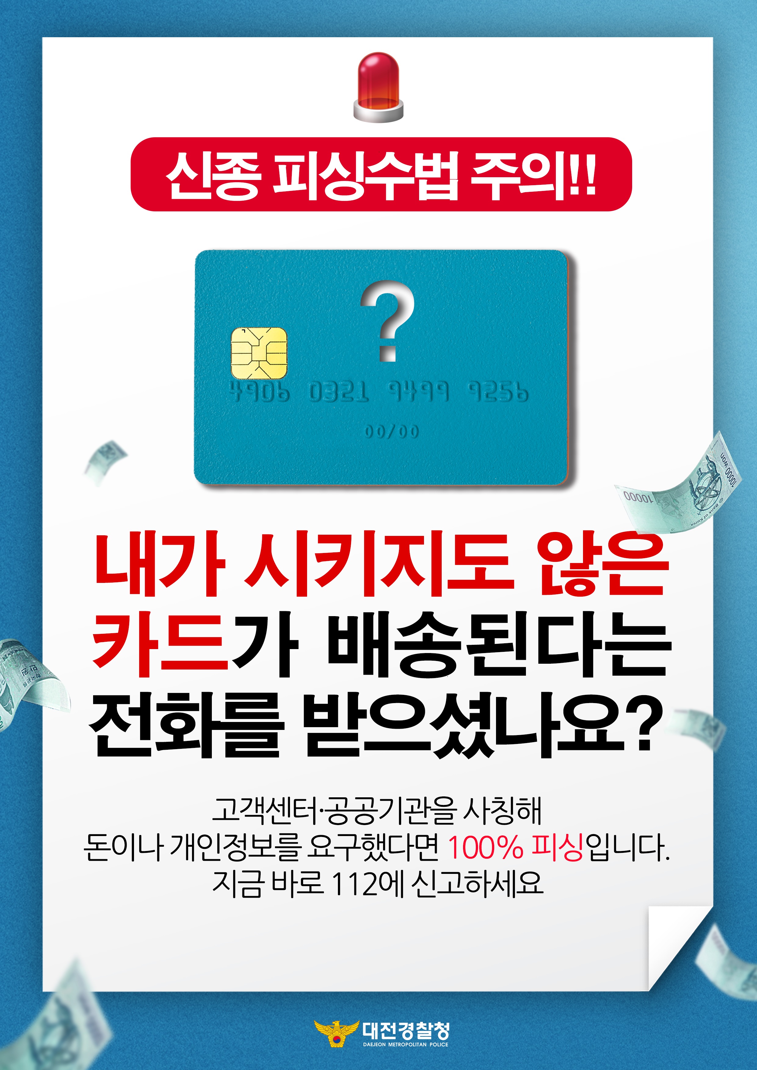 신종 피싱수법 주의!! 내가 시키지도 않은 카드가 배송된다는 전화를 받으셨나요? 고객센터·공공기관을 사칭해 돈이나 개인정보를 요구했다면 100% 피싱입니다. 지금 바로 112에 신고하세요