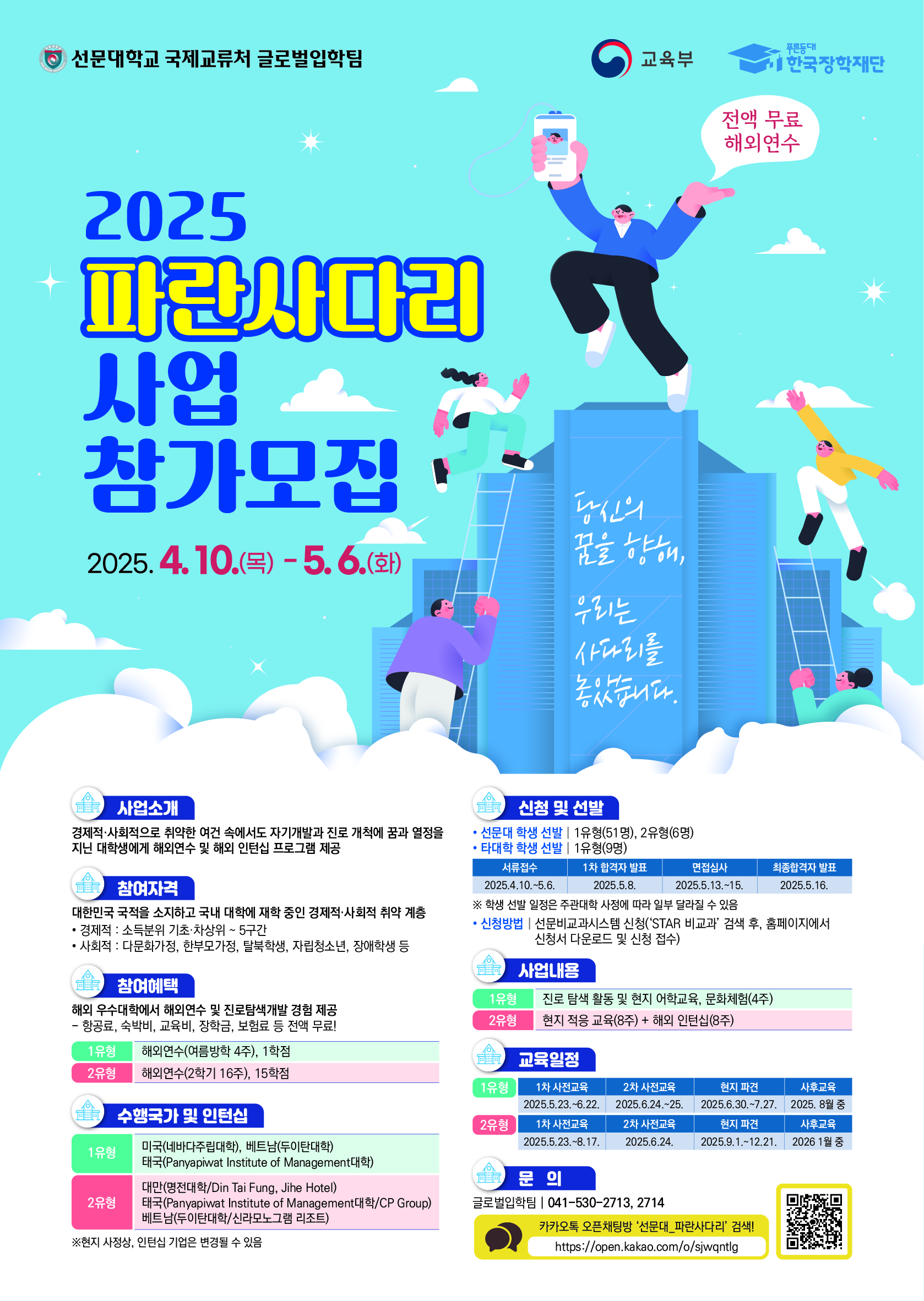 선문대학교 국제교류처 글로벌입학팀 / 교육부 / 푸른등대 한국장학재단 / 2025 파란사다리 사업 참가모집 전액 무료 해외연수 / 2025.4.10.(목)~5.6.(화) / 당신의 꿈을 향해, 우리는 사다리를 놓았습니다. / 사업소개 : 경제적·사회적으로 취약한 여건 속에서도 자기개발과 진로 개척에 꿈과 열정을 지닌 대학생에게 해외연수 및 해외 인턴십 프로그램 제공 / 참여자격 : 대한민국 국적을 소지하고 국내 대학에 재학 중인 경제적·사회적 취약 계층 ·경제적 소득분위 기초 차상위 -5구간 ·사회적 : 다문화가정, 한부모가정, 탈북학생, 자립청소년, 장애학생 등 / 참여혜택 : 해외 우수대학에서 해외연수 및 진로탐색개발 경험 제공 - 항공료, 숙박비, 교육비, 장학금, 보험료 등 전액 무료! - 1유형 - 해외연수(여름방학 4주), 1학점, 2유형 - 해외연수(2학기 16주), 15학점 / 수행국가 및 인턴십 : 1유형 - 미국(네바다주립대학), 베트남(두이탄대학) 태국(Panyapiwat Institute of Management대학) / 2유형 - 대만(명전대학/Din Tai Fung, Jihe Hotel) 태국(Panyapiwat Institute of Management/CP Group) 베트남(두이탄대학/신라모노그램 리조트)/ 신청 및 선발 : • 선문대 학생 선발 | 1유형(51명), 2유형(6명) · 타대학 학생 선발 | 1유형(9명) 서류접수 : 20254.10-5.6, 1차 합격자 발표 : 2005.5.8, 최종합격자 발표 : 2025.5.16. ※ 학생 선발 일정은 주관대학 사정에 따라 일부 달라질 수 있음 • 신청방법 | 선문비교과시스템 신청('STAR 비교과' 검색 후, 홈페이지에서 신청서 다운로드 및 신청 접수) / 사업내용 : 1유형 - 진로 탐색 활동 및 현지 어학교육, 문화체험(4주), 2유형 - 현지 적용 교육(8주)+ 해외 인턴십(8주) / 교육일정 : 1유형 : 1차 사전교육- 2025.5.23-6.22, 2차 사전교육-2025.6.24-25, 현지 파견-2025.6.30-7.27, 사후교육 - 2025. 8월중 / 2유형 : 1차 사전교육- 2025.5.23-8.17, 2차 사전교육-2025.6.24, 현지 파견-2025.9.1-12.21, 사후교육 - 2026. 1월중 / 문의 : 글로벌입학팀 | 041-530-2713, 2714 카카오톡 오픈채팅방 '선문대_파란사다리' 검색! https://open.kakao.com/o/sjwqntig