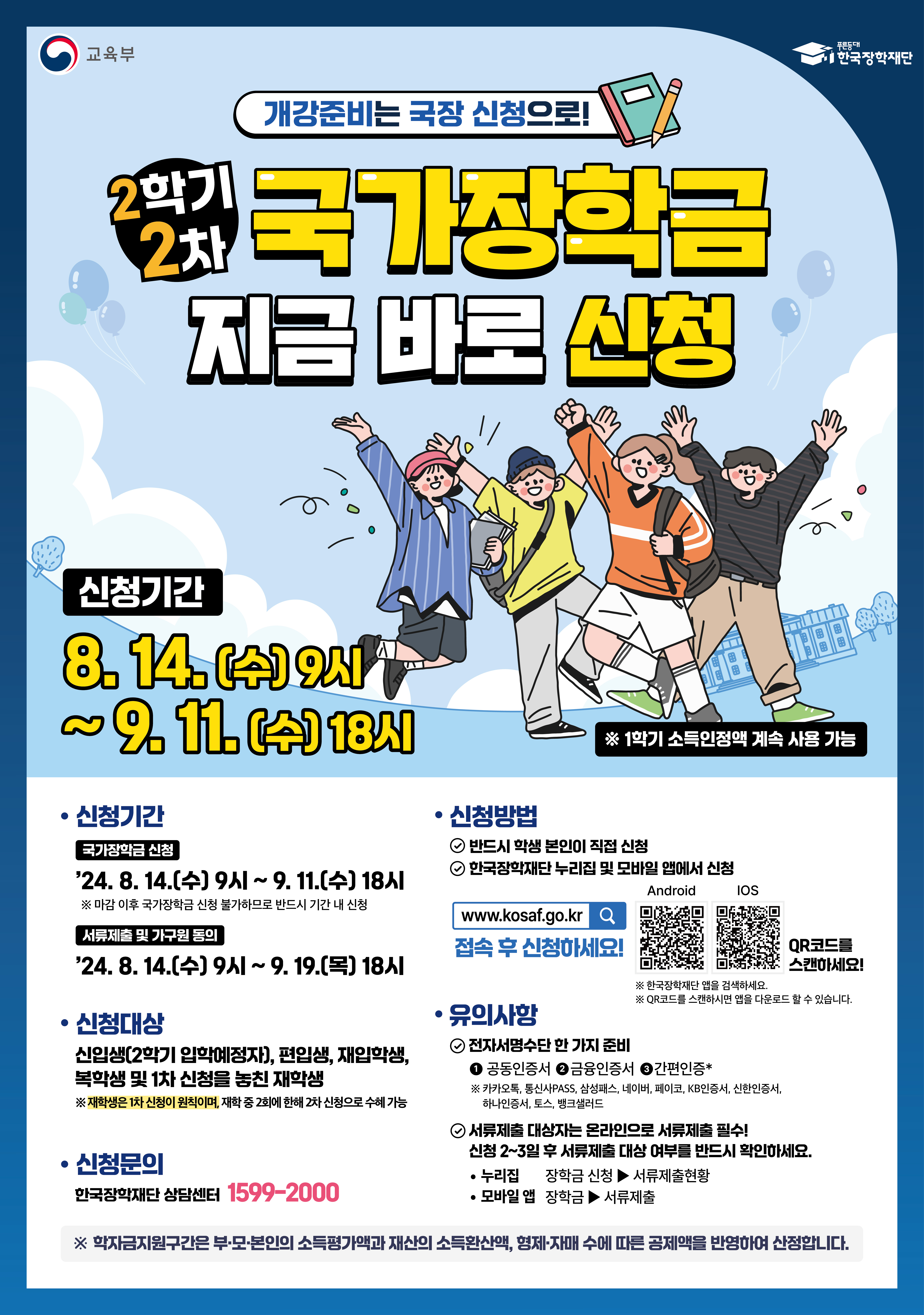 개강준비는 국장 신청으로! 2학기 2차 국가장학금 지금 바로 신청 / 신청기간 : 8. 14(수) 9시 ~ 9. 11(수) 18시 / ※1학기 소득인정액 계속 사용 가능 / 신청기간 : 국가장학금 신청 - 24. 8. 14(수) 9시 ~9. 11(수) 19시 ※ 마감 이후 국가장학금 신청 불가하므로 반드시 기간 내 신청, 서류제출 및 가구원 동의 : 24. 8. 14(수) 9시 ~ 9. 19(목) 18시 / 신청대상 : 신입생(2학기 입학예정자), 편입생, 재입학생, 복학생 및 1차 신청을 놓친 재학생 ※ 재학생은 1차 신청이 원칙이며, 재학 중 2회에 한해 2차 신청으로 수혜 가능 / 신청문의 :  한국장학재단 상담센터 1599-2000 / 신청방법 : 1. 반드시 학생 본인이 직접신청 2. 한국장학재단 누리집 및 모바일 앱에서 신청 / www.kosaf. go.kr 접속 후 신청하세요! / 유의사항 : 1. 전자서명수단 한가지 준비 - 공동인증서, 금융인증서, 간편인증* ※ 카카오톡, 통신사PASS, 삼성패스, 네이버, 페이코, KB인증서, 신한인증서, 하나인증서, 토스, 뱅크샐러드 , 2. 서류제출 대상자는 온라인으로 서류제출 필수! 신청 2~3일 후 서류제출 대상 여부를 반드시 확인하세요. 누리집 - 장학금신청 > 서류제출 현황, 모바일 앱 - 장학금 > 서류제출 / ※ 학자금지원구간은 부·모·본인의 소득평가액과 재산의 소득환산액, 형제·자매 수에 따른 공제액을 반영하여 산정합니다.