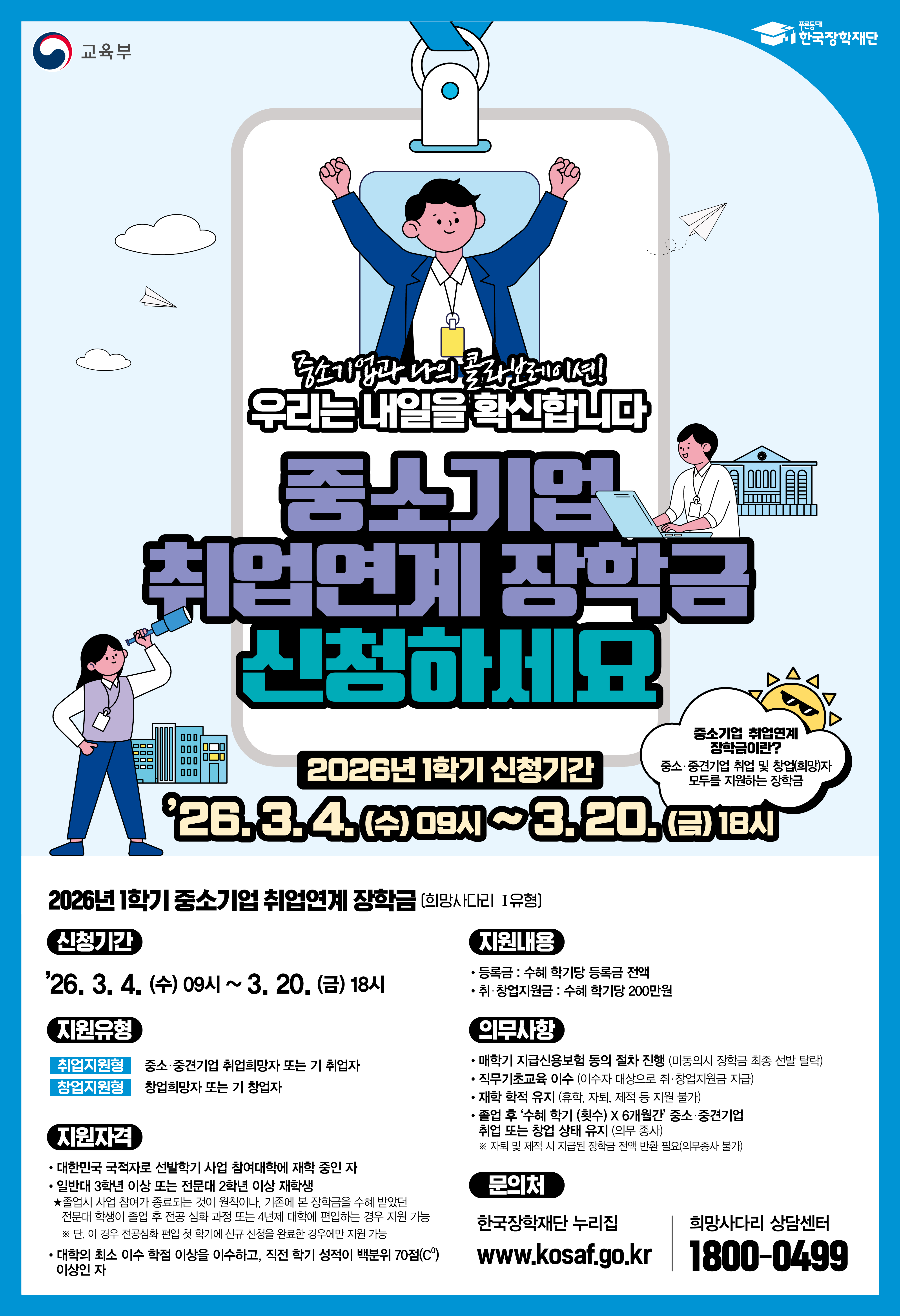 교육부 / 한국장학재단 / 중소기업과 나의 콜라보레이션! 우리는 내일을 확신합니다. / 중소기업 취업연계 장학금 신청하세요 / 중소기업 취업연계 장학금이란? 중소·중견기업 취업 및 창업(희망)자 모두를 지원하는 장학금 / 2026년 1학기 신청기간 : 26.3.4.(수) 09시~3.20.(금) 18시 / 2026년 1학기 중소기업 취업연계 장학금 (희망사다리 1유형] / 신청기간 : '26.3.4.(수) 09시 ~ 3.20.(금) 18시 / 지원유형 : 취업지원형 - 중소·중견기업 취업희망자 또는 기 취업자, 창업지원형 - 창업희망자 또는 기 창업자 / 지원자격 : 대한민국 국적자로 선발학기 사업 참여대학에 재학 중인 자 / 일반대 3학년 이상 또는 전문대 2학년 이상 재학생 / *졸업시 사업 참여가 종료되는 것이 원칙이나, 기존에 본 장학금을 수혜 받았던 전문대 학생이 졸업 후 진공 심화 과정 또는 4년제 대학에 편입하는 경우 지원 가능 ※단, 이 경우 전공심화 편입 첫 학기에 신구 신청을 완료한 경우이만 지원 가능 / 대학의 최소 이수 학점 이상을 이수하고, 직전 학기 성적이 백분위 70점(C0) 이상인 자 / 지원내용 - 등록금 : 수혜 학기당 등록금 전액, 취·창업지원금 : 수혜 학기당 200만원 / 의무사항 ㆍ매학기 지급신용보험 동의 절차 진행 (미동의시 장학금 최종 선발 탈락) ㆍ직무기초교육 이수 (이수자 대상으로 취·창업지원금 지급)ㆍ재학 학적 유지 (휴학, 자퇴, 제적 등 지원 불가)ㆍ졸업 후 '수혜 학기 (횟수) X 6개월'간 중소 중견기업 취업 또는 창업 상태 유지 (의무 종사) ※자퇴 및 제적 시 지급된 장학금 전액 반환 필요 (의무종사 불가) / 문의처 한국장학재단 누리집 www.kosaf.go.kr / 희망사다리 상담센터 1800-0499