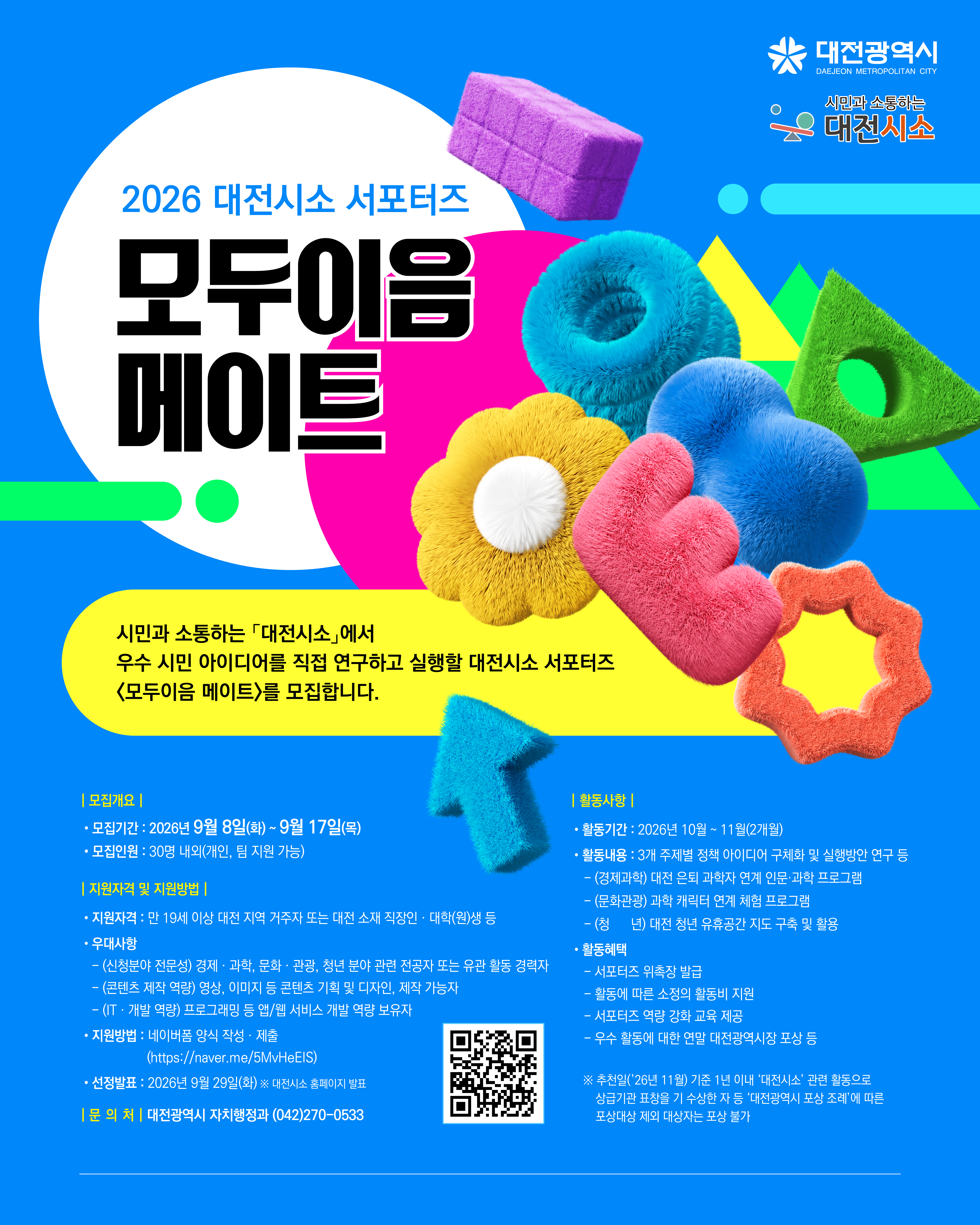 대전광역시 DAEJEON METROPOLITAN CITY / 시민과 소통하는 대전시소 / 2026 대전시소 서포터즈 모두이음 메이트 / 시민과 소통하는 「대전시소」에서 우수 시민 아이디어를 직접 연구하고 실행할 대전시소 서포터즈 <모두이음 메이트>를 모집합니다. / | 모집개요 | 모집기간: 2026년 9월 8일(화)~9월 17일(목) 모집인원 : 30명 내의(개인, 팀 지원 가능) / | 지원자격 및 지원방법 | 지원자격 : 만 19세 이상 대전 지역 거주자 또는 대전 소재 직장인 대학(원)생 등 / 우대사항 - (신청분야 전눈성) 경제과학, 문화·관광, 청년 분야 관련 전공자 또는 유관 활동 경력자 - (콘텐츠 제작 역량) 영상, 이미지 등 콘텐츠 기획 및 디자인, 제작 가능자 - (IT·개발 억랑) 프로그래밍 등 앱/웹 서비스 개발 억랑 보유자 지원방법 : 네이버폼 양식 작성 제출 (nttos://naver.me/5MvHeEIS) 선정발표: 2026년 9월 29일(화) 대전시소 홈페이지 발표 / | 문의처 | 대전광역시 자치행정과 (042)270-0533 / | 활동사항 | 활동기간: 2026년 10월~11월(2개월) 활동내용 : 3개 주제별 정책 아이디어 구체화 및 실행방안 연구 등 - (경제과학) 대전 은퇴 과학자 연계 인문·과학 프로그램 - (문화관광) 과학 캐릭터 연계 체험 프로그램 - (청년) 대전 청년 유휴공간 지도 구축 및 활용 / 활동혜택 : 서포터즈 위촉장 발급, 활동에 따른 소정의 활동비 지원, 서포터즈 역량 강화 교육 제공, 우수 활동에 대한 연말 대전광역시장 포상 등 / ※ 추천일('26년 11월) 기준 1년 이내 '대전시소' 관련 활동으로상급기관 표창을 기 수상한 자 등 '대전광시 포상 조례'에 따른 포상대상 저의 대상자는 포상 불가