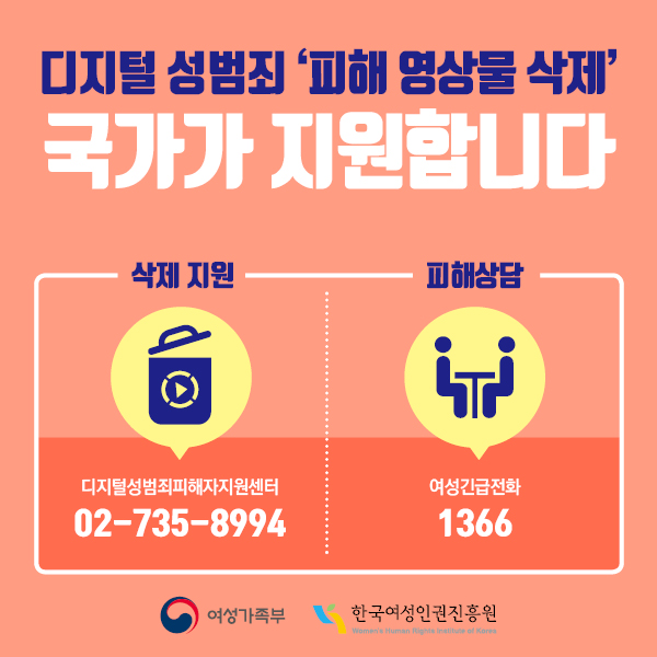 디지털 성범죄 '피해 영상물 삭제' 국가가 지원합니다 삭제지원 : 디지털성범죄피해자지원센터 (02-735-8994) 피해상담 : 여성긴급전화 (1366) 여성가족부/한국여성인권진흥원