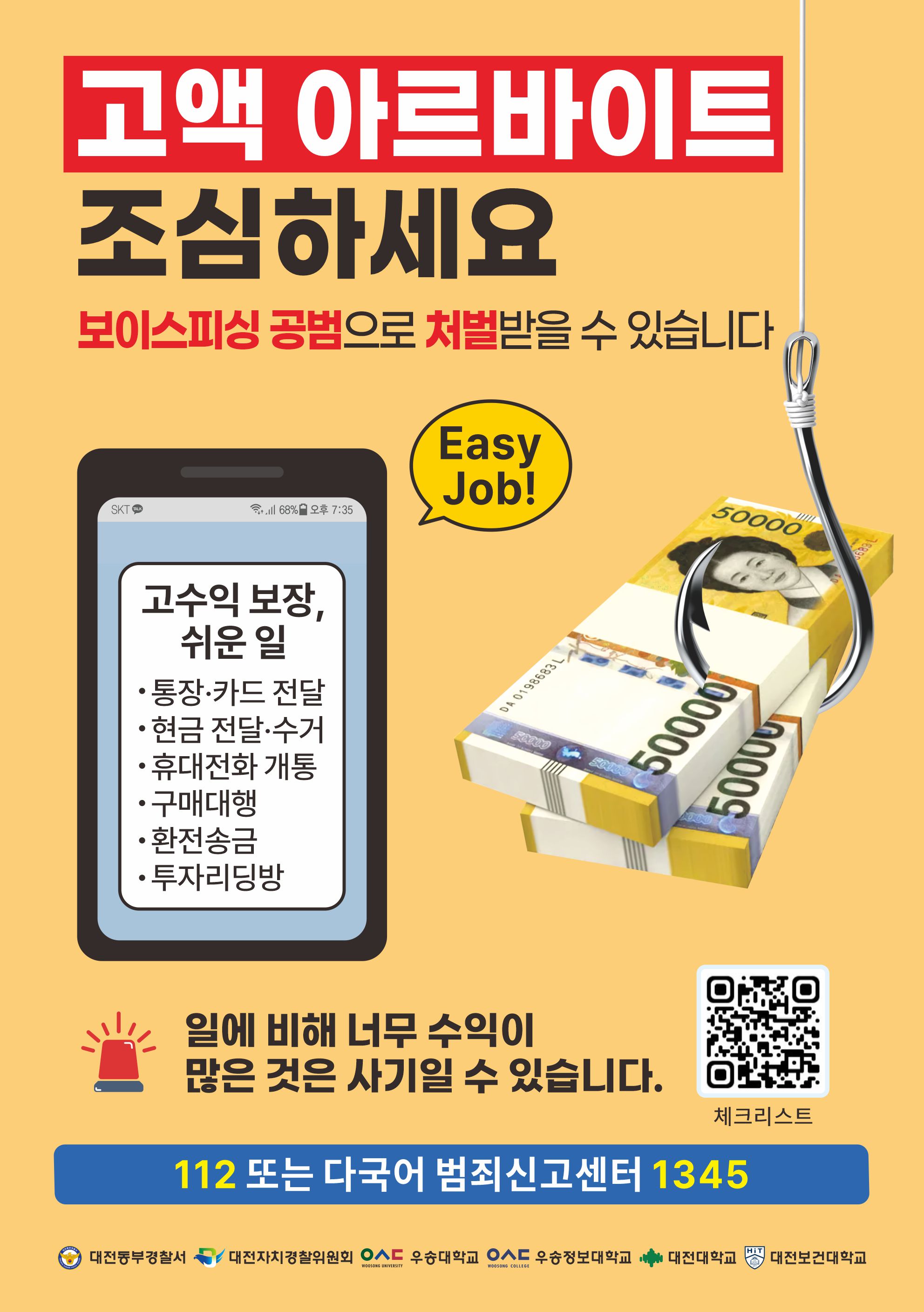고액 아르바이트 조심하세요 보이스피싱 공범으로 처벌받을 수 있습니다 / Easy Job! 고수익 보장, 쉬운 일 - 통장·카드 전달 - 현금 전달·수거 - 휴대전화 개통 - 구매대행 - 환전송금 - 투자리딩방 / 일에 비해 너무 수익이 많은 것은 사기일 수 있습니다. 112 또는 다국어 범죄신고센터 1345 / 대전동부경찰서 대전자치경찰위원회 우송대학교 우송정보대학교 대전대학교 대전보건대학교