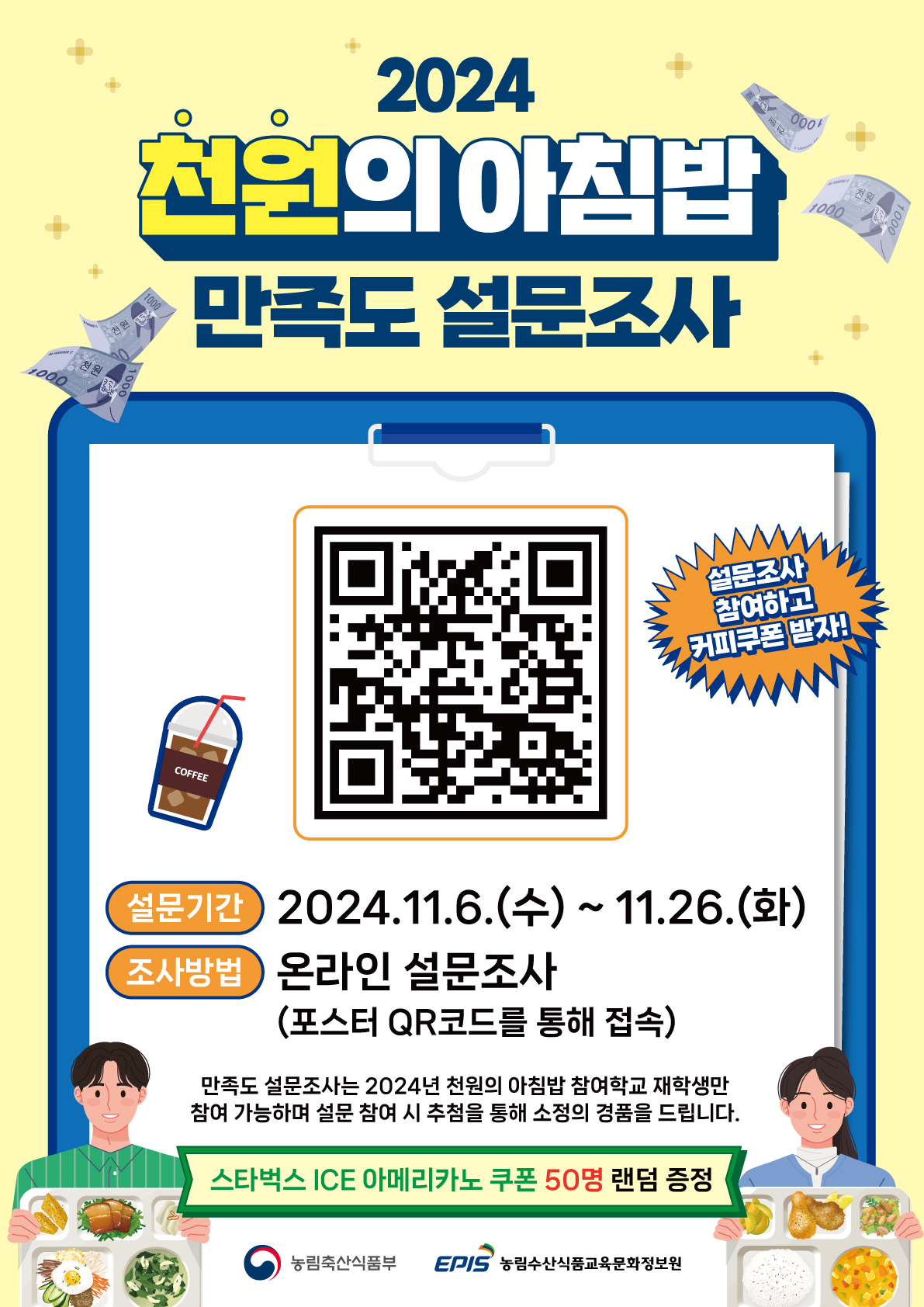 2024 천원의 아침밥 만족도 설문조사 / 설문조사 참여하고 커피쿠폰 받자! / 설문기간 : 2024. 11. 6(수) ~ 11. 26(화) / 조사방법 : 온라인 설문조사 (포스터QR코드를 통해 접속 QR주소 : https://m.site.naver.com/1wHId) / 만족도 설문조사는 2024년 천원의 아침밥 참여학교 재학생만 참여 가능하며 설문 참여시 추첨을 통해 소정의 경품을 드립니다. / 스타벅스 ICE아메리카노 쿠폰 50명 랜덤 증정 / 농림축산식품부 / 농림수산식품교육문화정보원