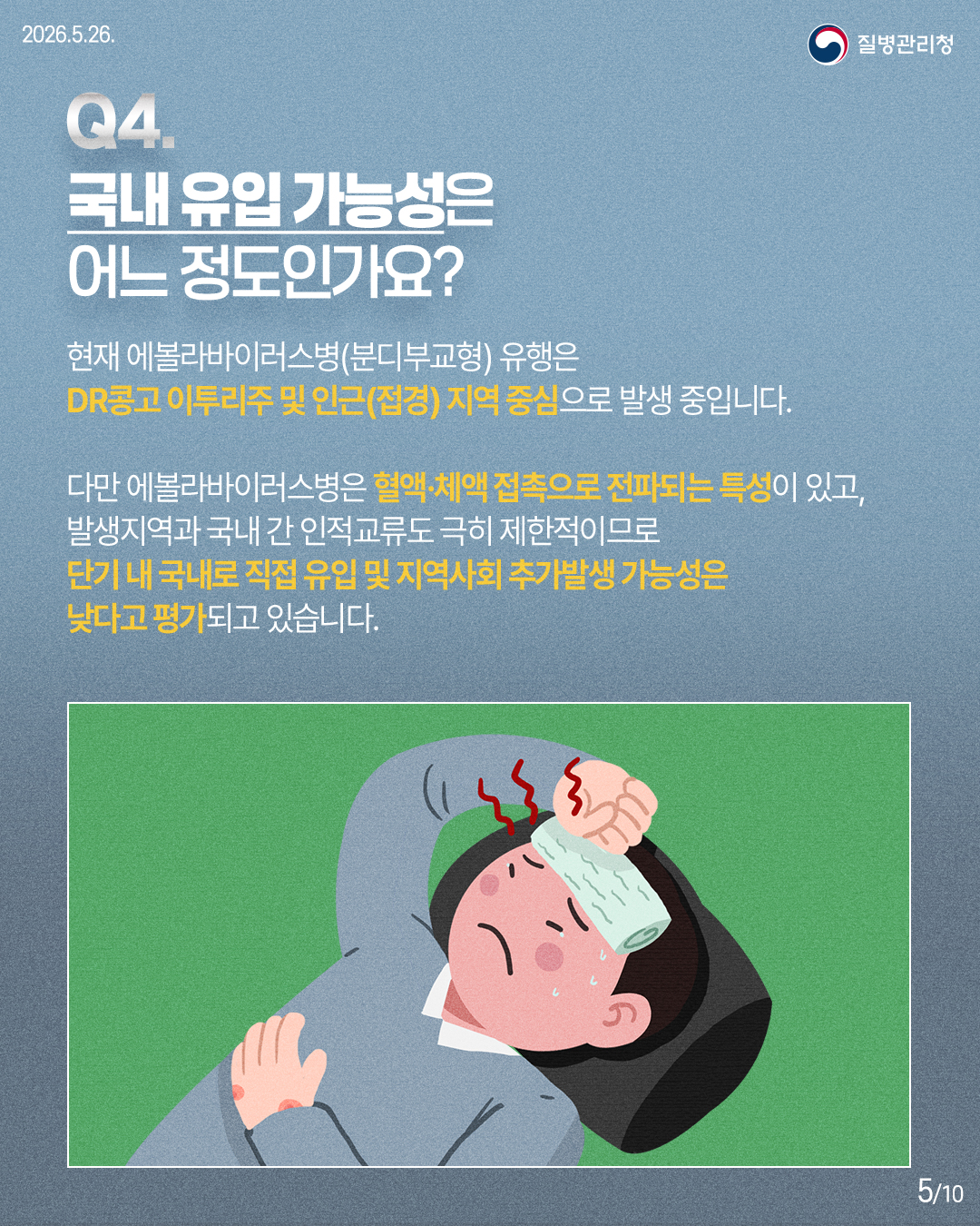 Q4. 국내 유입 가능성은 어느 정도인가요? / 현재 에볼라바이러스병(분디부교형) 유행은 DR콩고 이투리주 및 인근(접경) 지역 중심으로 발생 중입니다. 다만 에볼라바이러스병은 혈액·체액 접촉으로 전파되는 특성이 있고, 발생지역과 국내 간 인적교류도 극히 제한적이므로 단기 내 국내로 직접 유입 및 지역사회 추가발생 가능성은 낮다고 평가되고 있습니다.