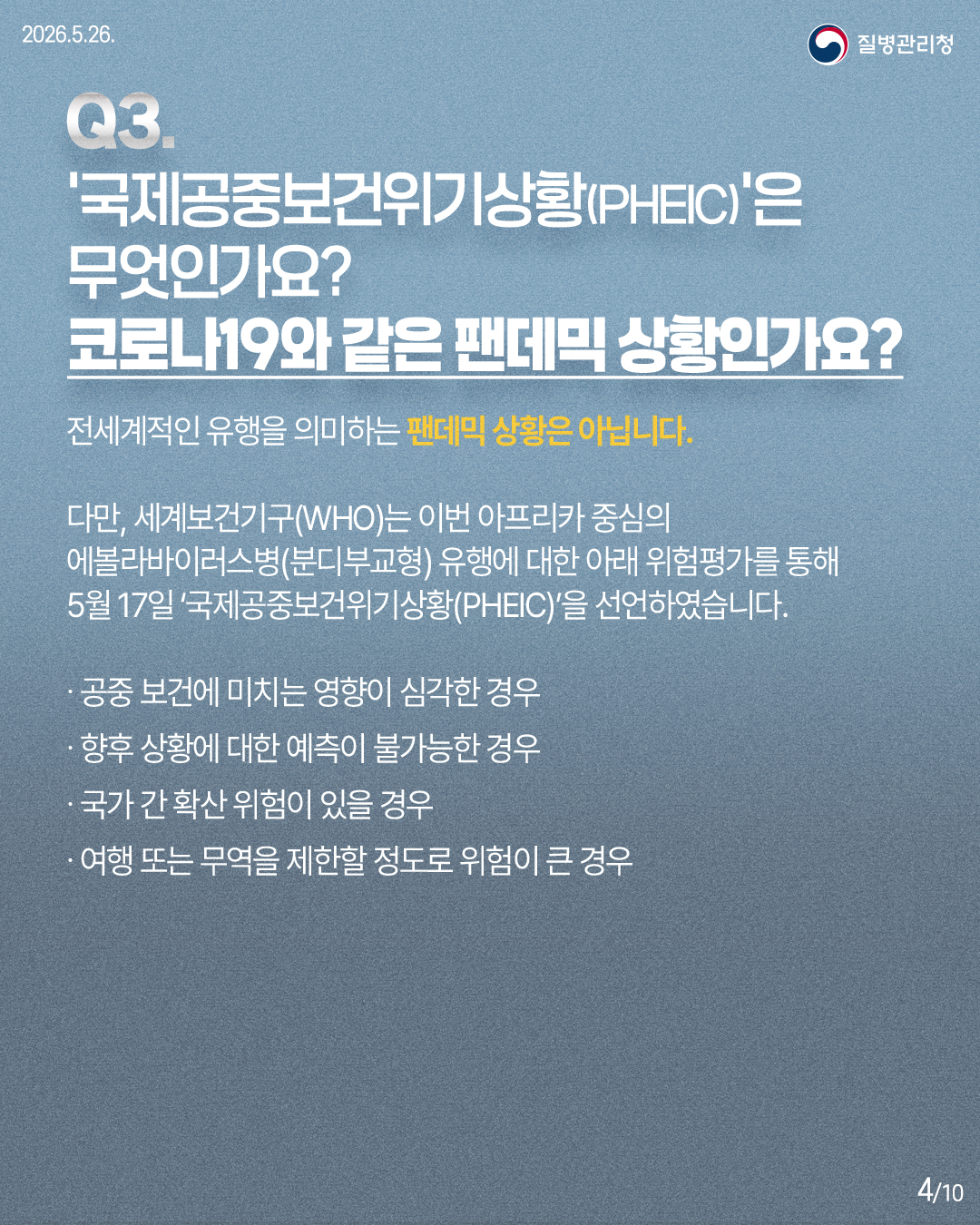 Q3. '국제공중보건위기상황(PHEIC)'은 무엇인가요? 코로나19와 같은 팬데믹 상황인가요? / 전세계적인 유행을 의미하는 팬데믹 상황은 아닙니다. 다만, 세계보건기구(WHO)는 이번 아프리카 중심의 에볼라바이러스병(분디부교형) 유행에 대한 아래 위험평가를 통해 5월 17일 '국제공중보건위기상황(PHEIC)'을 선언하였습니다. / 공중 보건에 미치는 영향이 심각한 경우, 향후 상황에 대한 예측이 불가능한 경우, 국가 간 확산 위험이 있을 경우, 여행 또는 무역을 제한할 정도로 위험이 큰 경우