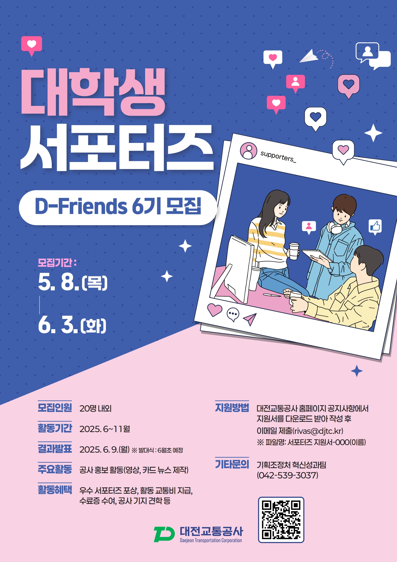 대학생 서포터즈  D-Friends 6기 모집 / 모집기간: 5.8.(목) - 6.3.(화) /모집인원 : 20명 내외 /활동기간 : 2025.6~11월 /결과발표 : 2025.6.9.(월) ※ 발대식: 6월초 예정 /주요활동 : 공사 홍보 활동(영상, 카드 뉴스 제작) /활동혜택 : 우수 서포터즈 포상, 활동 교통비 지급, 수료증 수여, 공사 기지 견학 등 /지원방법 : 대전교통공사 홈페이지 공지사항에서 지원서를 다운로드 받아 작성 후 이메일 제출(rivas@djtc.kr) ※ 파일명: 서포터즈 지원서-000(이름) /기타문의 : 기획조정처 혁신성과팀 (042-539-3037) /대전교통공사 lanjene Transportation Corpocation
