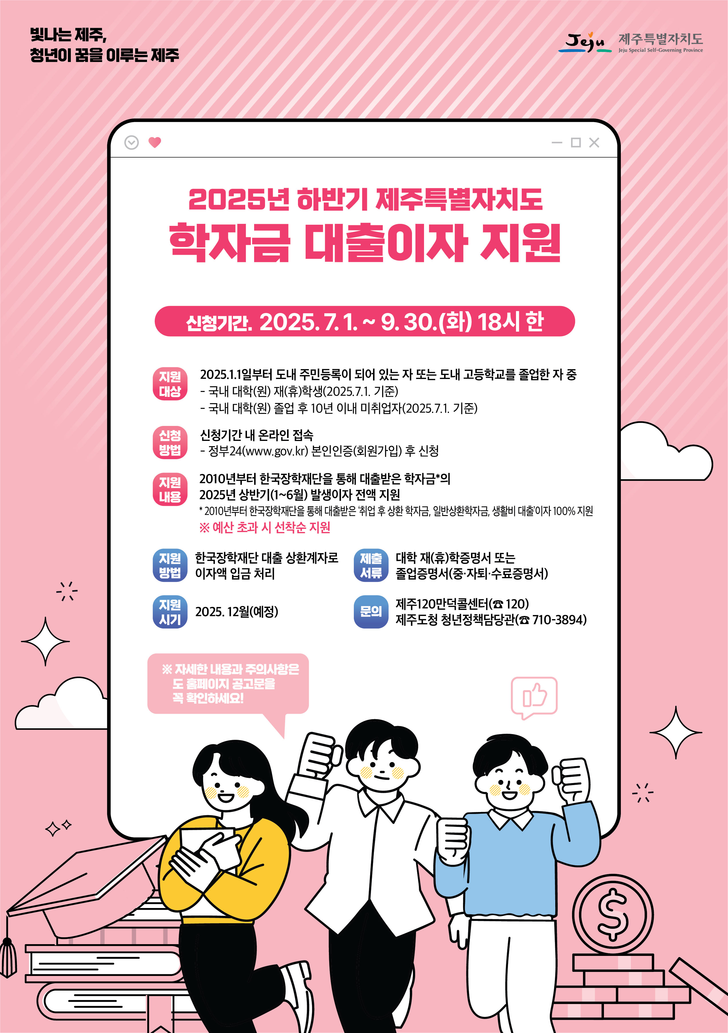빛나는 제주, 청년이 꿈을 이루는 제주 Jeju 제주특별자치도 / 2025년 하반기 제주특별자치도 학자금 대출이자 지원 / 신청기간, 2025.7.1.~ 9.30.(화) 18시 한 / 지원 대상 : 2025.1.1일부터 도내 주민등록이 되어 있는 자 또는 도내 고등학교를 졸업한 자 중 - 국내 대학(원) 재(휴)학생(2025.7.1. 기준) - 국내 대학(원) 졸업 후 10년 이내 미취업자(2025.7.1. 기준) / 신청방법 : 신청기간 내 온라인 접속 - 정부24(www.gov.kr) 본인인증(회원가입) 후 신청 / 지일 내용 : 2010년부터 한국장학재단을 통해 대출받은 학자금의 2025년 상반기(1~6월) 발생이자 전액 지원 *2010년부터 한국장학재단을 통해 대출받은 '취업 후 상환 학자금, 일반 상환학자금, 생활비 대출'이자 100% 지원 ※ 예산 초과 시 선착순 지원 / 지원 방법 : 한국장학재단 대출 상환계자로 이자액 입금 처리 / 제출서류 :  대학 재(휴)학증명서 또는 졸업증명서(중·자퇴·수료증명서) / 지원 시기 : 2025. 12월(예정) / 문의 : 제주120만덕콜센터(120) 제주도청 청년정책담당관(☎710-3894) / ※자세한 내용과 주의사항은 도 빠이지 공고문을 꼭 확인하세요!