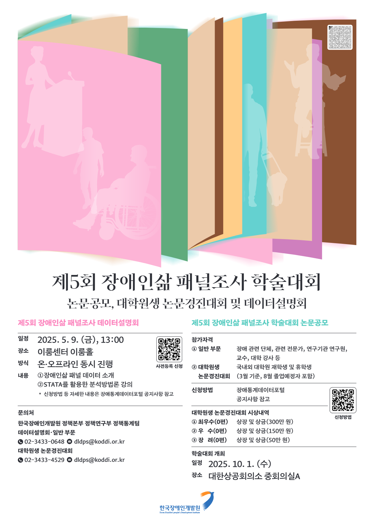 제5회 장애인삶 패널조사 학술대회/논문공모, 대학원생 논문경진대회 및 데이터설명회/제5회 장애인삶 패널조사 데이터설명회(일정:2025.5.9(금), 13:00,장소:이룸센터 이룸홀,방식:온·오프라인 동시 진행,내용:① 장애인삶 패널 데이터 소개 ② STATA를 활용한 분석방법론 강의,신청방법 등 자세한 내용은 장애통계데이터 포털 공지사항 참고)문의처(한국장애인개발원 정책본부 정책연구부 정책통계팀, 데이터설명회·일반 부문,02-3433-0648,dldps@koddi.or.kr, 대학원생 논문경진대회,02-3433-4529,dldps@koddi.or.kr)제5회 장애인삶 패널조사 학술대회 논문공모(참가자격:① 일반 부문: 장애 관련 단체, 관련 전문가, 연구기관 연구원, 교수, 대학 강사 등 ② 대학원생 논문경진대회: 국내외 대학원 재학생 및 휴학생(3월 기준, 8월 졸업예정자 포함),신청방법: 장애통계데이터 포털 공지사항 참고)대학원생 논문경진대회 시상내역-최우수(0편): 상장 및 상금 (300만 원),우 수(0편): 상장 및 상금 (150만 원),장 려(0편): 상장 및 상금 (50만 원)학술대회 개최(일정:2025. 10. 1(수) / 장소: 대한상공회의소 중회의실A) /한국장애인개발원