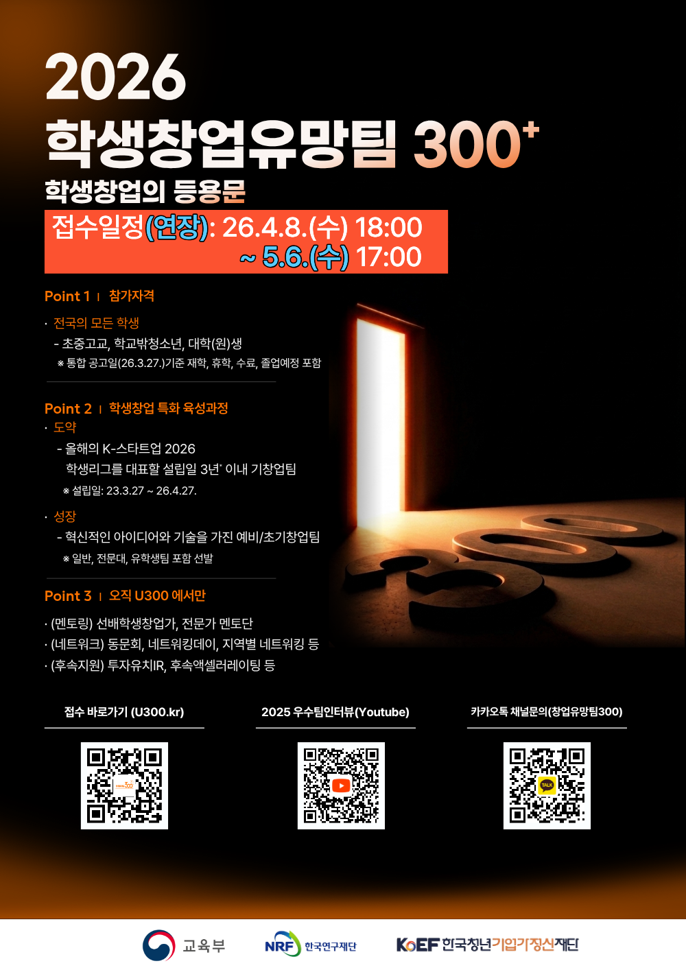 2026 학생창업유망팀 300+ / 학생창업의 등용문 / 접수일정(연장): 26.4.8.(수) 18:00 ~ 5.6.(수) 17:00 / Point 1 참가자격: 전국의 모든 학생 - 초중고교, 학교밖청소년, 대학(원)생 *통합 공고일(26.3.27.)기준 재학, 휴학, 수료, 졸업예정 포함 / Point 2 | 학생창업 특화 육성과정 : 도약 - 올해의 K-스타트업 2026, 학생리그를 대표할 설립일 3년 이내 기창업팀 *설립일: 23.3.27~26.4.27, 성장 - 혁신적인 아이디어와 기술을 가진 예비/초기창업팀 * 일반, 전문대, 유학생팀 포함 선발 / Point 3| 오직 U300 에서만 (멘토링) 선배학생창업가, 전문가 멘토단 (네트워크) 동문회, 네트워킹데이, 지역별 네트워킹 등 (후속지원) 투자유치IR, 후속액셀러레이팅 등 / 접수 바로가기 (U300.kr) / 2025 우수팀인터뷰(Youtube) / 카카오톡 채널문의(창업유망팀300) / 교육부 / NRF / 한국연구재단 / KOEF 한국청년기입기정신재단