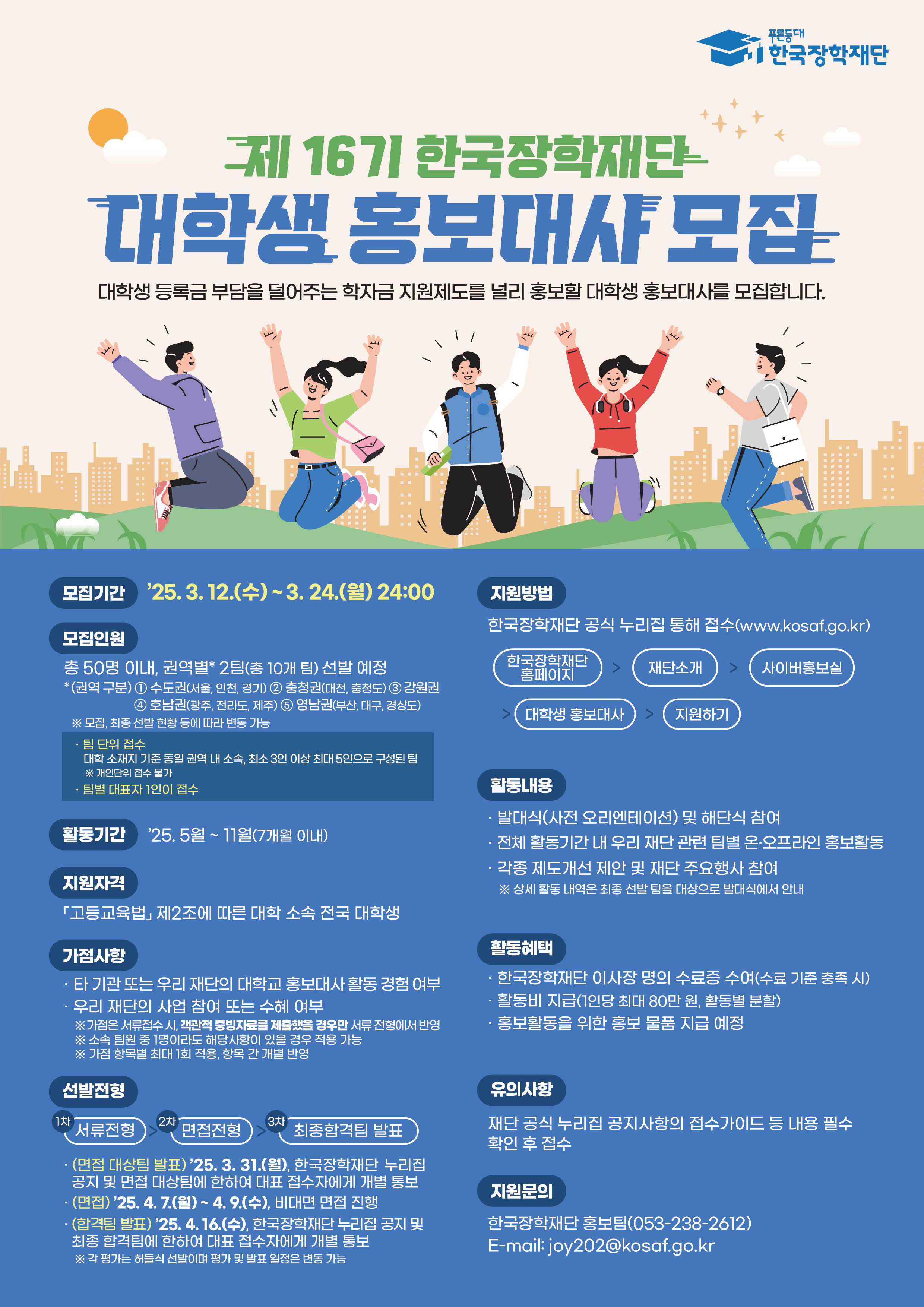 푸른등대 한국장학재단 / 제16기 한국장학재단 대학생 홍보대사 모집 / 대학생 등록금 부담을 덜어주는 학자금 지원제도를 널리 홍보할 대학생 홍보대사를 모집합니다. / 모집기간 : '25.3.12.(수)~3.24.(월) 24:00 / 모집인원 : 총 50명 이내, 권역별 2팀(총 10개 팀) 선발 예정 *(권역 구분) 1.수도권(사울 인천 경기) 2. 충청권(대전, 충청도) 3. 강원권 4. 호남권(광주, 전라도 제주) 5. 영남권(부산, 대구, 경상도) ※모집, 최종 선반 현량 등에 따라 변동 가능 팀 단위 접수 - 대회 소재지 기준 동일 관에 내 소속 최소 3인 이상 최대 5인으로 구성된 팀 ※ 개인단위 접수 불가,  팀별 대표자 1인이 접수 / 활동기간 : 25.5월~11월(7개월 이내) / 지원자격 : 「고등교육법」 제2조에 따른 대학 소속 전국 대학생 / 가점사항 : 타 기관 또는 우리 재단의 대학교 홍보대사 활동 경험 여부, 우리 재단의 사업 참여 또는 수혜 여부 ※가점은 서류접수 시 객관적 증빙자료를 제출했을 경우만 서류전형에서 반영 ※ 소속 팀원 중 1명이라도 해당사항이 있을 경우 적용 가능 ※ 가점 항목별 최대 1회 적용, 항목 간 개별 반영 / 선발전형 : 1차 서류전형 2차 면접전형 3차 최종합격팀 발표 ·(면접 대상팀 발표) '25.3.31.(월), 한국장학재단 누리집 공지 및 면접 대상팀에 한하여 대표 접수자에게 개별 통보 ㆍ(면접) '25. 4. 7.(월) ~ 4. 9.(수), 비대면 면접 진행 · (합격팀 발표) '25.4.16.(수), 한국장학재단 누리집 공지 및 최종 합격팀에 한하여 대표 접수자에게 개별 통보 ※ 각 평가는 하늘의 선방이며 평가 및 발표 원정은 변동 가능 / 지원방법 : 한국장학재단 공식 누리집 통해 접수(www.kosaf.go.kr) - 한국장학재단 홈페이지 > 재단소개 > 사이버홍보실 > 대학생 홍보대사 > 지원하기 / 활동내용 : 발대식(사전 오리엔테이션) 및 해단식 참여 · 전체 활동기간 내 우리 재단 관련 팀별 온·오프라인 홍보활동 · 각종 제도개선 제안 및 재단 주요행사 참여 ※ 상세 활동 내역은 최종 선발 팀을 대상으로 발대식에서 안내 / 활동혜택 : 한국장학재단 이사장 명의 수료증 수여(수료 기준 충족 시),  활동비 지급(1인당 최대 80만 원, 활동별 분할), 홍보활동을 위한 홍보 물품 지급 예정 / 유의사항 : 재단 공식 누리집 공지사항의 접수가이드 등 내용 필수 확인 후 접수 / 지원문의 : 한국장학재단 홍보팀(053-238-2612) E-mail: joy202@kosaf.go.kr