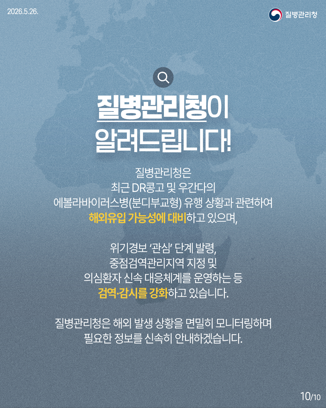 질병관리청이 알려드립니다! / 질병관리청은 최근 DR콩고 및 우간다의 에볼라바이러스병(분디부교형) 유행 상황과 관련하여 해외유입 가능성에 대비하고 있으며, 위기경보 '관심' 단계 발령, 중점검역관리지역 지정 및 의심환자 신속 대응체계를 운영하는 등 검역·감시를 강화하고 있습니다. 질병관리청은 해외 발생 상황을 면밀히 모니터링하며 필요한 정보를 신속히 안내하겠습니다.