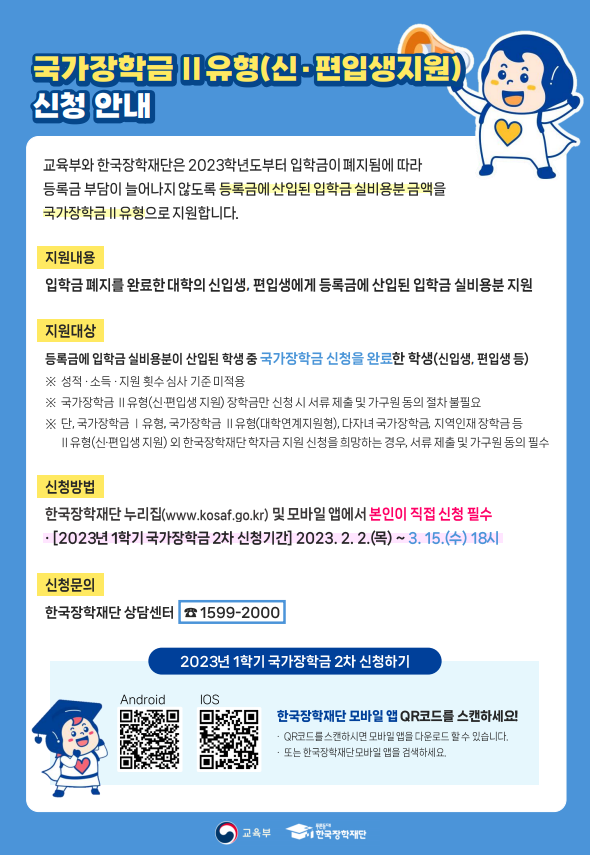 국가장학금Ⅱ 유형 (신·편입생지원) 신청안내 / 교육부와 한국장학재단은 2023학년도부터 입학금이 폐지됨에 따라 등록금 부담이 늘어나지 않도록 등록금에 산입된 입학금 실비용분 금액을 국가장학금Ⅱ유형으로 지원합니다 / 지원내용 : 입학금 폐지를 완료한 대학 신입생, 편입생에게 등록금에 산입된 입학금 실비용분 지원 / 지원대상 : 등록금에 입학금 실비용분이 산입된 학생 중 국가장학금 신청을 완료한 학생 (신입생, 편입생 등) ※ 성적·소득·지원 횟수 심사 기준 미적용, ※ 국가장학금Ⅱ유형(신·편입생 지원) 장학금만 신청 시 서류 제출 및 가구원 동의 절차 불필요, ※ 단, 국가장학금Ⅰ유형, 국가장학금Ⅱ유형(대학연계지원형), 다자녀 국가장학금, 지역인재 장학금 등 Ⅱ유형(신·편입생 지원) 외 한국장학재단 학자금 지원 신쳥을 희망하는 경우, 서류 제출 및 가구원 동의 필수 / 신청방법 : 한국장학재단 누리집(www.kosaf.go.kr)및 모바일 앱에서 본인이 직접 신청 필수, [2023년 1학기 국가장학금 2차 신청기간] 2023. 2. 2(목) ~ 3. 15(수) 18시 / 신청문의 : 한국장학재단 상담센터 ☎1599-2000 / 2023년 1학기 국가장학금 2차 신청시기 / 한국장학재단 모바일 앱 QR코드를 스캔하세요! - QR코드를 스캔하시면 모바일 앱을 다운로드 할 수 있습니다. - 또는 한국장학재단 모바일 앱을 검색하세요. / 교육부 / 한국장학재단