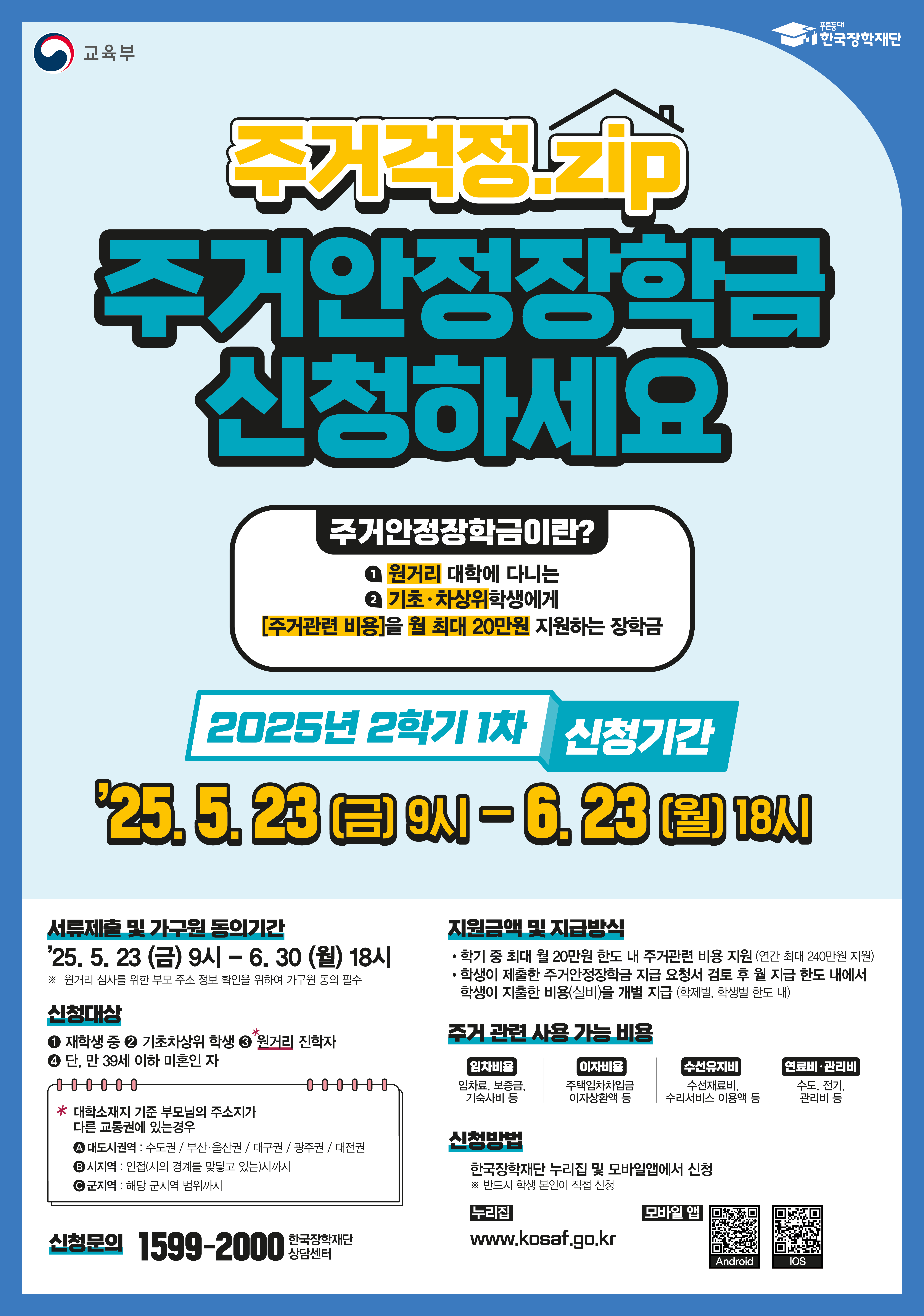 교육부 주거걱정.zip  주거안정장학금 신청하세요  / 주거안정장학금이란? 1.원거리 대학에 다니는 2.기초 차상위학생에게 [주거관련 비용]을 월 최대 20만원 지원하는 장학금 / 2025년 2학기 1차 신청기간 : '25.5.23 (금) 9시-6.23(월) 18시 / 서류제출 및 가구원 동의기간  : '25.5.23 (금) 9시 - 6.30 (월) 18시 / *원거리 심사를 위한 부모 주소 정보 확인을 위하여 가구원 동의 필수/ 신청대상 : 1.재학생 중 2.기초차상위 학생 3.원거리 진학자 4.단, 만 39세 이하 미혼인 자 / * 대학소재지 기준 부모님의 주소지가 다른 교통권에 있는경우 / 1.대도시권역 : 수도권/부산,울산권/대구권/광주권/대전권/ 2.시지역: 인접(시의 경계를 맞닿고 있는)시까지/ 3.군지역: 해당 군지역 범위까지/ 지원금액 및 지급방식 : 학기 중 최대 월 20만원 한도 내 주거관련 비용 지원 (연간 최대 240만원 지원), 학생이 제출한 주거안정장학금 지급 요청서 검토 후 월 지급 한도 내에서 학생이 지출한 비용(실비)을 개별 지급(학제별, 학생별 한도 내) /주거 관련 사용 가능 비용 : 임차비용(임차료, 보증금 기숙시비 등 ) - 이자비용(주택임차차입금 이자상환액 등) - 수선유지비 (수선재료비, 수리서비스 이용액 등) - 연료비·관리비 (수도, 전기, 관리비 등) /방법 : 한국장학재단 누리집 및 모바일앱에서 신청 ※반드시 학생 본인이 직접 신청/ 누리집 www.kosaf.go.kr / 신청문의 : 1599-2000 한국장학재단 상담센터