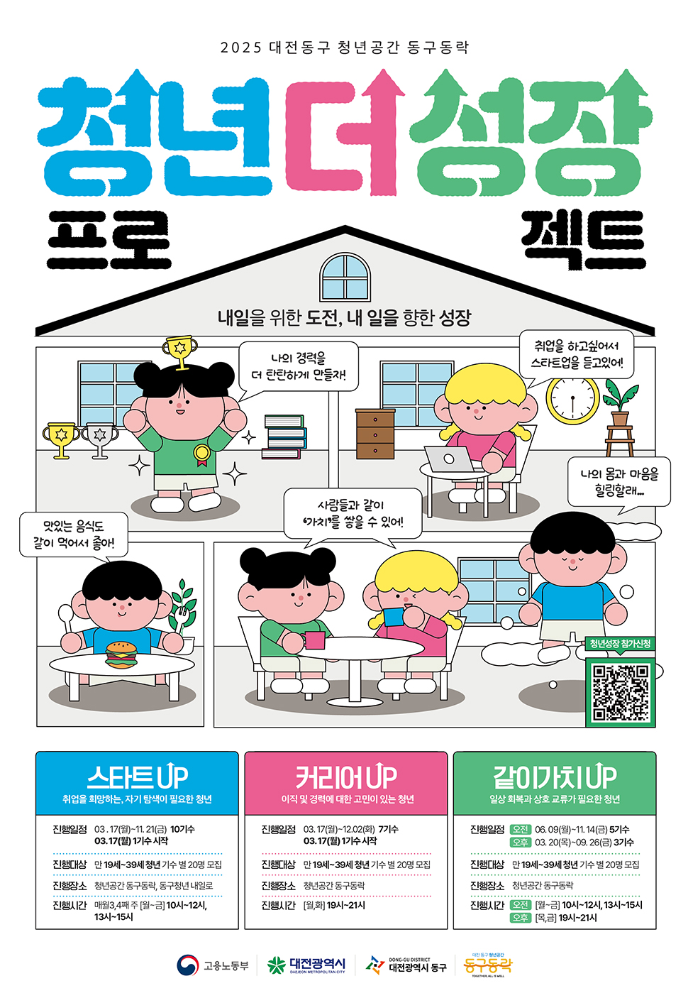 2025 대전동구 청년공간 동구동락 청년 더 성장 프로젝트,내일을 위한 도전, 내 일을 향한 성장,나의 경력을 더 탄탄하게 만들자!,취업을 하고 싶어서 스타트업을 들었어요!,맛있는 음식도 같이 먹어서 좋아!,사람들과 같이 가치를 쌓을 수 있어!,나의 몸과 마음을 힐링할래…[스타트UP]대상: 취업을 희망하는, 자기탐색이 필요한 청년진행일정: 03.17(월)~11.21(금) 10기수모집일정: 03.17(월) 1기수 시작진행대상: 만 19세~39세 청년 (기수 별 20명 모집)진행장소: 청년공간 동구동락, 동구청년 내일로진행시간: 매월 3,4째 [월금] 10시12시, 13시~15시[커리어UP]대상: 이직 및 경력에 대한 고민이 있는 청년진행일정: 03.17(월)~12.02(화) 7기수모집일정: 03.17(월) 1기수 시작진행대상: 만 19세~39세 청년 (기수 별 20명 모집)진행장소: 청년공간 동구동락진행시간: [화요일] 19시~21시[같이가치UP]대상: 일상 회복과 상호 교류가 필요한 청년진행일정: 오전06.09(월)~11.14(금) 5기수, 03.20(목)~09.26(금) 3기수진행대상: 만 19세~39세 청년 (기수 별 20명 모집)진행장소: 청년공간 동구동락진행시간: 오전 [월금] 10시12시, 13시~15시 / 오후 [목요일] 19시21시[주최 및 주관]고용노동부, 대전광역시, 대전광역시 동구, 동구동락 청년공간