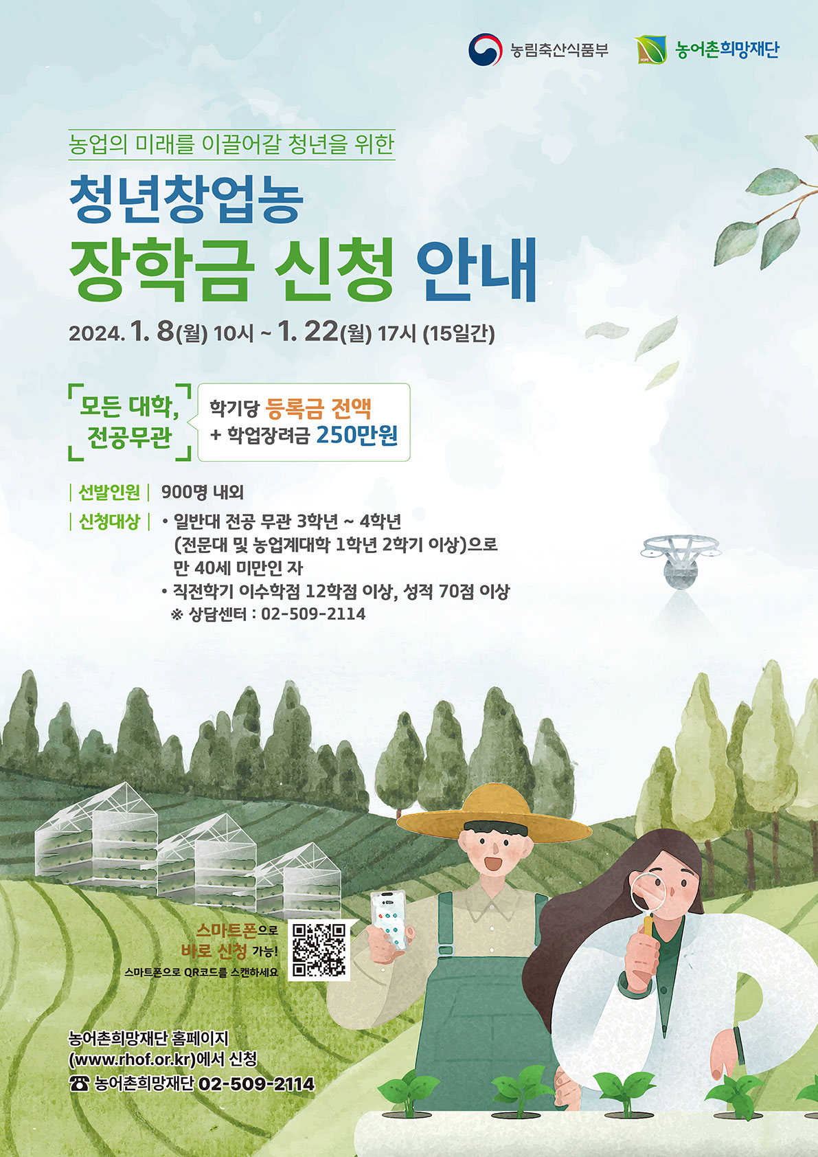 농림축산식품부 농어촌희망재단 농업의 미래를 이끌어갈 청년을 위한 청년창업농 장학금 신청 안내 2024.1. 8(월) 10시~ 1. 22(월) 17시 (15일간) 모든 대학, 전공무관 학기당 등록금 전액 + 학업장려금 250만원 / 선발인원 900명 내외  / 신청대상 • 일반대 전공 무관 3학년 ~ 4학년(전문대 및 농업계대학 1학년 2학기 이상)으로 만 40세 미만인 자 • 직전학기 이수학점 12학점 이상, 성적 70점 이상 ※ 상담센터 : 02-509-2114 / 스마트폰으로 바로 신청 가능! 스마트폰으로 QR코드를 스캔하세요. 농어촌희망재단 홈페이지 (www.rhot.or.kr)에서 신청 / 농어촌희망재단 02-509 2114
