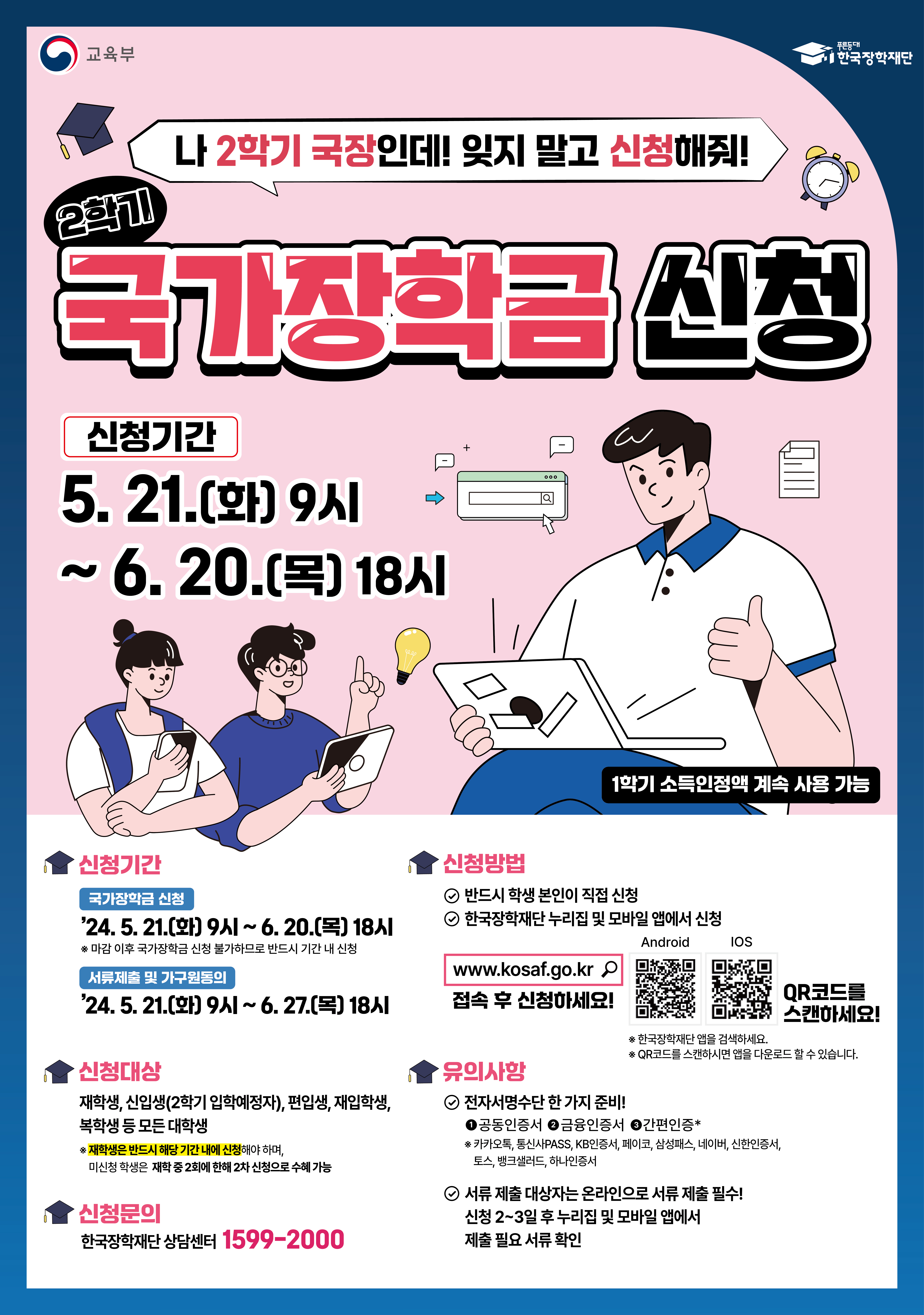 나 2학기 국장인데! 잊지 말고 신청해줘! / 2학기 국가장학금 신청 / 신청기간 : 5. 21(화) 9시 ~ 6. 20(목) 18시 / 1학기 소득인정액 계속 사용 가능 / 신청기간 : 국가장학금신청 - 24. 5. 21(화) 9시 ~ 6. 20(목) 18시 *마감 이후 국가장학금 신청 불가하므로 반드시 기간 내 신청, 서류제출 및 가구원동의 - 24. 5. 21(화) 9시 ~ 6. 27(목) 18시 / 신청대상 : 재학생, 신입생(2학기 입학예정자), 편입생, 재입학생, 복학생 등 모든 대학생 * 재학생은 반드시 해당 기간 내에 신청해야 하며, 미신청 학생은 재학 중 2회에 한해 2차 신청으로 수혜 가능 / 신청방법 - 반드시 학생 본인이 직저신청, 한국장학재단 누리집 및 모바일 앱에서 신청, www.kosaf.go.kr 접속 후 신청하세요! / 유의사항 - 전자서명수단 한가지 준비 - 공동인증서, 금융인증서, 간편인증 *카카오톡, 통신사PASS, KB인증서, 페이코 삼성패스, 네이버, 신한인증서, 토스, 뱅크샐러드, 하나인증서 - 서류 제출 대상자는 온라인으로 서류 제출 필수! 신청 2~3일 후 누리집 및 모바일 앱에서 제출 필요 서류 확인