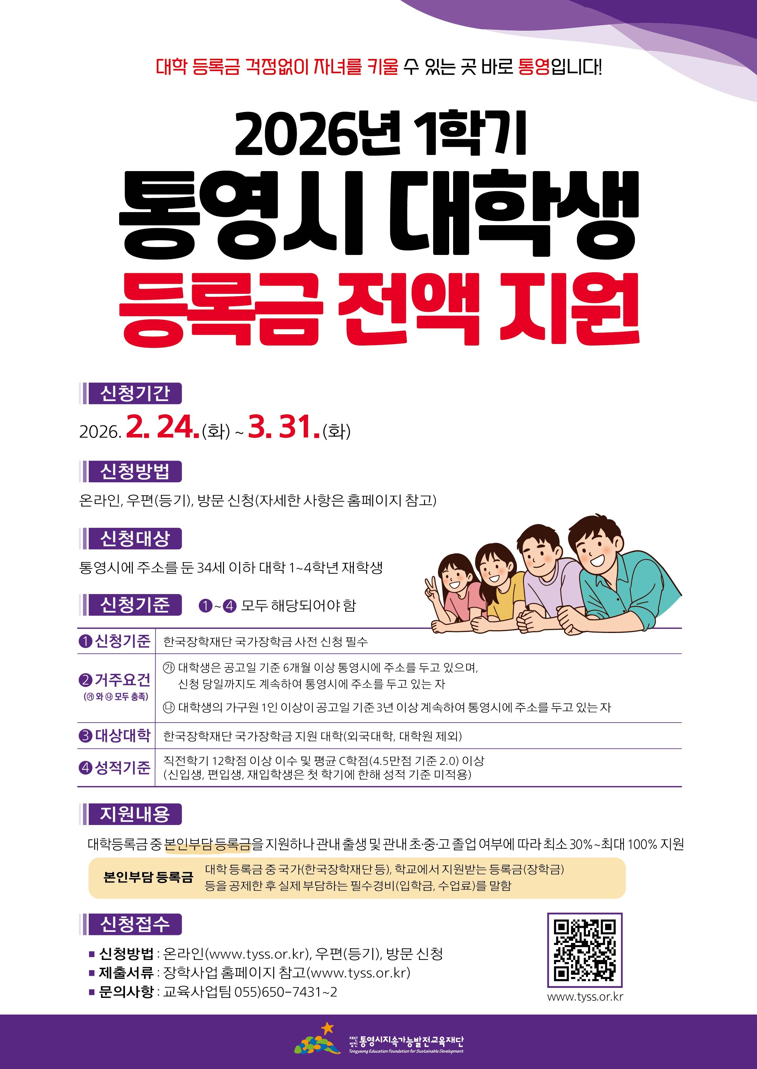 대학 등록금 걱정없이 자녀를 키울 수 있는 곳 바로 통영입니다! / 2026년 1학기 통영시 대학생 등록금 전액 지원 / 신청기간 : 2026. 2. 24.(화)~3.31.(화) / 신청방법 : 온라인, 우편(등기), 방문 신청(자세한 사항은 홈페이지 참고) / 신청대상 : 통영시에 주소를 둔 34세 이하 대학 1~4학년 재학생 신청기준 : ①~④ 모두 해당되어야 함 / ①신청기준 - 한국장학재단 국가장학금 사전 신청 필수 ②거주요건 (가와 나모두 총족) 가.대학생은 공고일 기준 6개월 이상 통영시에 주소를 두고 있으며, 신청 당일까지도 계속하여 통영시에 주소를 두고 있는 자, 나.대학생의 가구원 1인 이상이 공고일 기준 3년 이상 계속하여 통영시에 주소를 두고 있는 자 ③대상대학 : 한국장학재단 국가장학금 지원 대학(외국대학, 대학원 제외) ④성적기준 : 직전학기 12학점 이상 이수 및 평균 C학점(4.5만점 기준 2.0) 이상 (신입생, 편입생, 재입학생은 첫 학기에 한해 성적 기준 미적용) / 지원내용 : 대학등록금 중 본인부담 등록금을 지원하나 관내 출생 및 관내 초·중·고 졸업 여부에 따라 최소 30%~최대 100% 지원 / 본인부담 등록금 - 대학 등록금 중 국가(한국장학재단 등), 학교에서 지원받는 등록금(장학금) 등을 공제한 후 실제 부담하는 필수경비(입학금, 수업료)를 말함 / 신청접수 - 신청방법: 온라인(www.tyss.or.kr), 우편(등기), 방문 신청 / 제출서류: 장학사업 홈페이지 참고(www.tyss.or.kr) / 문의사항: 교육사업팀 055)650-7431-2 / 통영시지속가능발전교육재단 / www.tyss.or.kr
