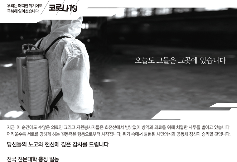 우리는 어떠한 위기에도 극복해 일어섰습니다. 코로나19, 오늘도 그들은 그곳에 있습니다 / 지금, 이순간에도 수많은 의료인 그리고 자원봉사자들은 최전선에서 밤낮없이 방역과 의료를 위해 치열한 사투를 벌이고 있습니다. 어려울수록 서로를 강하게 하는 원동력은 행동으로부터 시작됩니다. 위기 속에서 발현된 시민의식과 공동체 정신이 승리할 것입니다. 당신들의 노고와 헌신에 깊은 감사를 드립니다 - 전국 전문대학 총장 일동