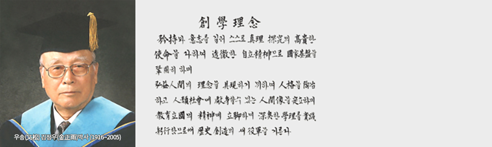 
우송(又松) 김정우(金正雨)박사 (1916~2005) / 창학이념 : 矜持와 意志를 길러 스스로 眞理 探究의 高貴한 使命을 다하여 透徹한 自立精神으로 國家基盤을 確固히 하며 弘益人間의 理念을 具現하기 위하여 人格을 陶冶하고 人類社會에 獻身할 수 있는 人間像을 定立하며 敎育立國의 精神에 立脚하여 深奧한 學理를 實踐躬行함으로써 歷史創造의 새 役軍을 기른다.