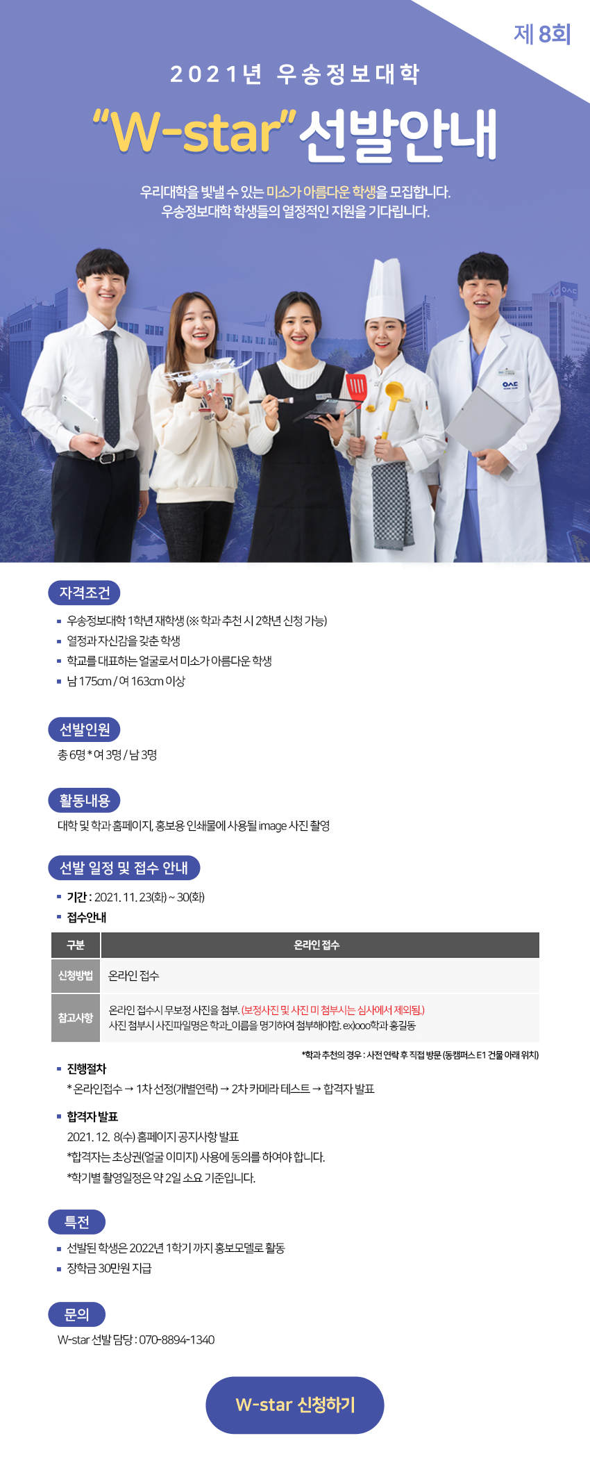 제8회 2021년 우송정보대학 w-star 선발안내. 우리대학을 빛낼 수 있는 미소가 아름다운 학생을 모집합니다. 우송정보대학 학생들의 열정적인 지원을 기다립니다. 1)자격조건 -우송정보대학 1학년 재학생 (※학과 추천 시 2학년 신청 가능) -열정과 자신감을 갖춘 학생 -학교를 대표하는 얼굴로서 미소가 아름다운 학생 -남 175cm 여 163cm 이상 2)선발인원:총 6명*여3명 남3명 3)활동내용:대학 및 홈페이지, 홍보용 인쇄물에 사용될 image 사진 촬영 4)선발 일정 접수 안내 -기간:2021. 11. 23(화) ~ 30(화) -접수안내:신청방법(온라인 접수[대학 홈페이지 공지사항 참조]), 참고사항(온라인 무보정 사진을 첨부,(보정사진 미 첨부시는 심사에서 제외됨), 첨부시 사진파일명은 학과_이름을 명기하여 첨부해야함. ex)ㅇㅇㅇ학과 홍길동) *학과 추천의 경우:사전 연락 후 직접 방문(동캠퍼스 e1건물 아래 위치) -진행절차 온라인접수 → 1차 선정(개별연락) 2차 카메라 테스트 합격자 발표 -합격자 발표:2021. 12. 2(목) 공지사항 발표 *합격자는 초상권(얼굴 이미지) 사용에 동의를 하여야 합니다. *학기별 촬영일정은 약 2일 소요 기준입니다. 5)특전:선발된 학생은 2022년 1학기 까지 홍보모델로 활동, 장학금 30만원 지급 6)문의:w-star 선발 담당 :070-8894-1340 ※자세한 사항은 참조