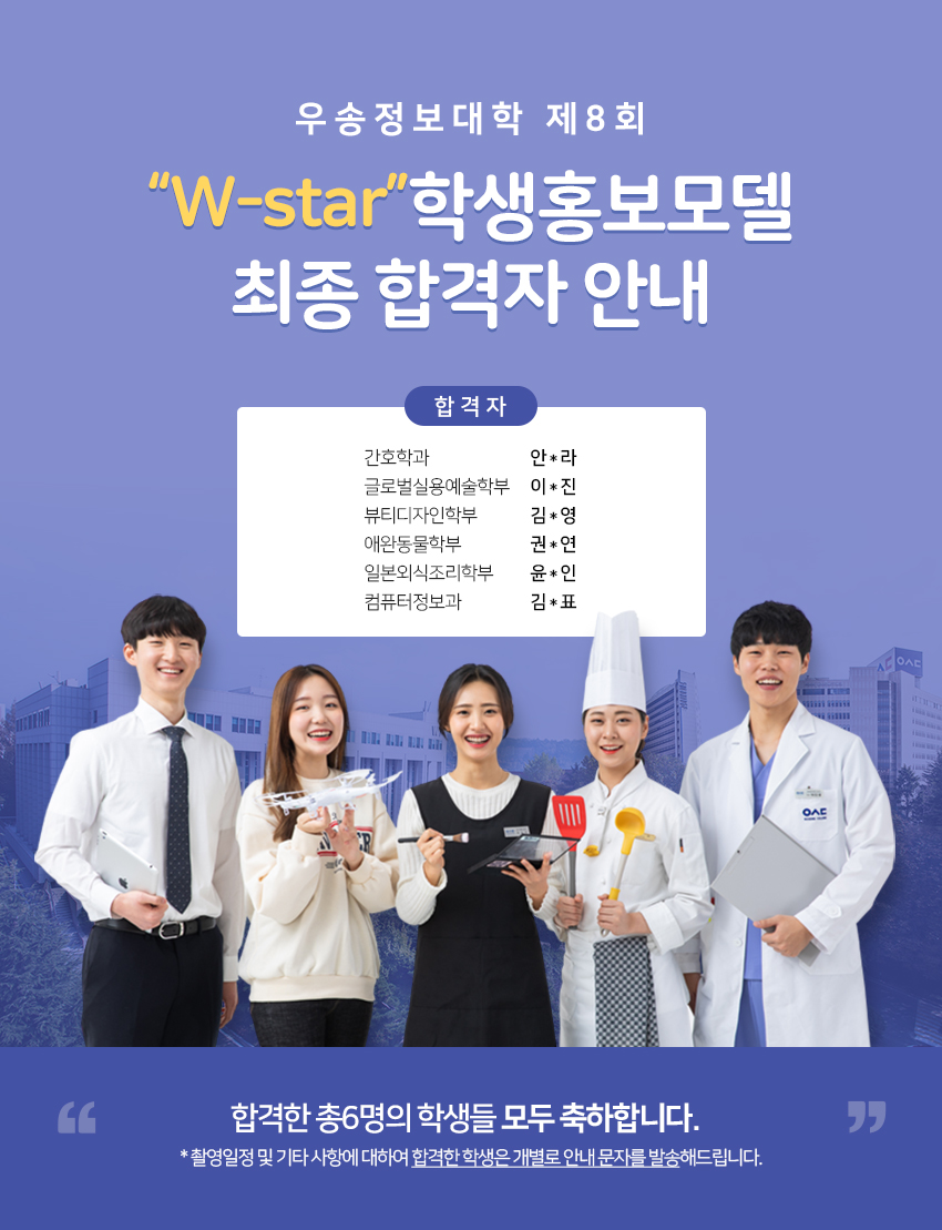 우송정보대학 제8회 W-STAR  학생홍보모델 최종 합격자 안내 간호학과  안*라 글로벌실용예술학부 이*진 뷰티디자인학부 김*영 애완동물학부 권*연 일본외식조리학부 윤*인 컴퓨터정보과  김*표. 합격한 총6명의 학생들 모두 축하합니다.  * 촬영일정 및 기타 사항에 대하여 합격한 학생은 개별로 안내 문자를 발송해드립니다.