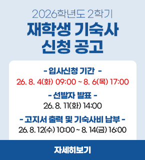 2026학년도 2학기 재학생 기숙사 신청 공고 입사신청 기간: 2026.08.04(화) 09:00 ~ 08.06 (목) 17:00 선발자 발표: 2026.08.11 (화) 14:00  고지서 출력 및 기숙사비 납부: 2026.08.12(수) 10:00 ~ 08.14(금) 16:00 / 자세히보기